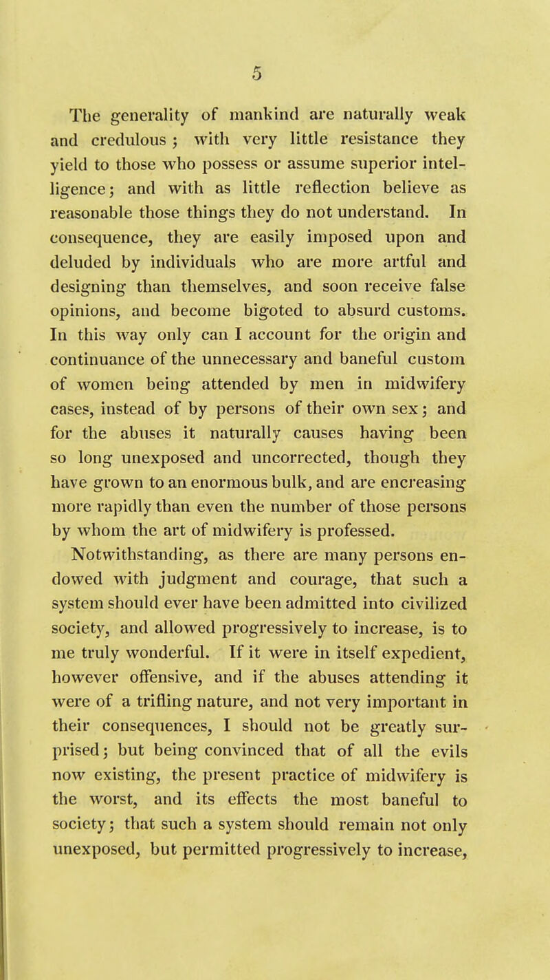 The generality of mankind are naturally weak and credulous ; with very little resistance they yield to those who possess or assume superior intel- ligence; and with as little reflection believe as reasonable those things they do not understand. In consequence, they are easily imposed upon and deluded by individuals who are more artful and designing than themselves, and soon receive false opinions, and become bigoted to absurd customs. In this way only can I account for the origin and continuance of the unnecessary and baneful custom of women being attended by men in midwifery cases, instead of by persons of their own sex; and for the abuses it naturally causes having been so long unexposed and uncorrected, though they have grown to an enormous bulk, and are encreasing more rapidly than even the number of those persons by whom the art of midwifery is professed. Notwithstanding, as there are many persons en- dowed with judgment and courage, that such a system should ever have been admitted into civilized society, and allowed progressively to increase, is to me truly wonderful. If it were in itself expedient, however offensive, and if the abuses attending it were of a trifling nature, and not very important in their consequences, I should not be greatly sur- prised ; but being convinced that of all the evils now existing, the present practice of midwifery is the worst, and its effects the most baneful to society; that such a system should remain not only unexposed, but permitted progressively to increase.