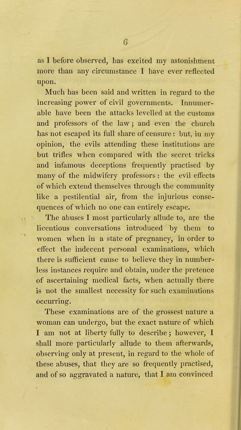 as 1 before observed, has excited my astonishment more than any circumstance I have ever reflected upon. Much has been said and written in regard to the increasing povt^er of civil governments. Innumer- able have been the attacks levelled at the customs and professors of the law; and even the church has not escaped its full share of censure: but, in my opinion, the evils attending these institutions are but trifles when compared with the secret tricks and infamous deceptions frequently practised by many of the midwifery professors: the evil effects of which extend themselves through the community like a pestilential air, from the injurious conse- quences of which no one can entirely escape. The abuses I most particularly allude to, are the licentious conversations introduced by them to women when in a state of pregnancy, in order to effect the indecent personal examinations, which there is sufficient cause to believe they in number- less instances require and obtain, under the pretence of ascertaining medical facts, when actually there is not the smallest necessity for such examinations occurring. These examinations are of the grossest nature a woman can undergo, but the exact nature of which I am not at liberty fully to describe; however, I shall more particularly allude to them afterwards, observing only at present, in regard to the whole of these abuses, that they are so frequently practised, and of so aggravated a nature, that I am convinced