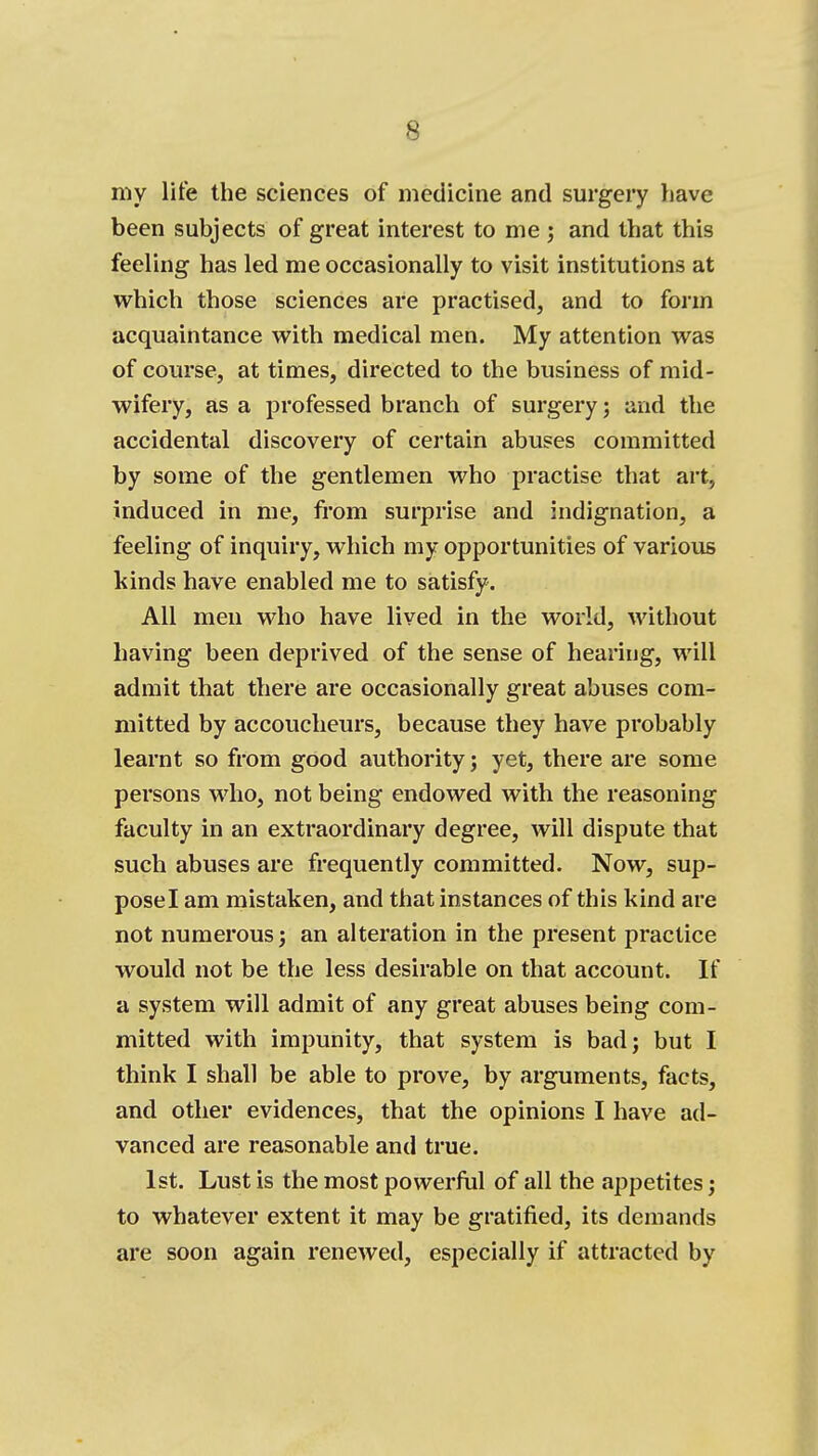 my life the sciences of medicine and surgery have been subjects of great interest to me ; and that this feeling has led me occasionally to visit institutions at which those sciences are practised, and to form acquaintance with medical men. My attention was of course, at times, directed to the business of mid- wifery, as a professed branch of surgery; and the accidental discovery of certain abuses committed by some of the gentlemen who practise that art, induced in me, from surprise and indignation, a feeling of inquiry, which my opportunities of various kinds have enabled me to satisfy. All men who have lived in the world, without having been deprived of the sense of hearing, will admit that there are occasionally great abuses com- mitted by accoucheurs, because they have probably learnt so from good authority; yet, there are some persons who, not being endowed with the reasoning faculty in an extraordinary degree, will dispute that such abuses are frequently committed. Now, sup- pose I am mistaken, and that instances of this kind are not numerous; an alteration in the present practice would not be the less desirable on that account. If a system will admit of any great abuses being com- mitted with impunity, that system is bad; but I think I shall be able to prove, by arguments, facts, and other evidences, that the opinions I have ad- vanced are reasonable and true. 1st. Lust is the most powerfiil of all the appetites; to whatever extent it may be gratified, its demands are soon again renewed, especially if attracted by