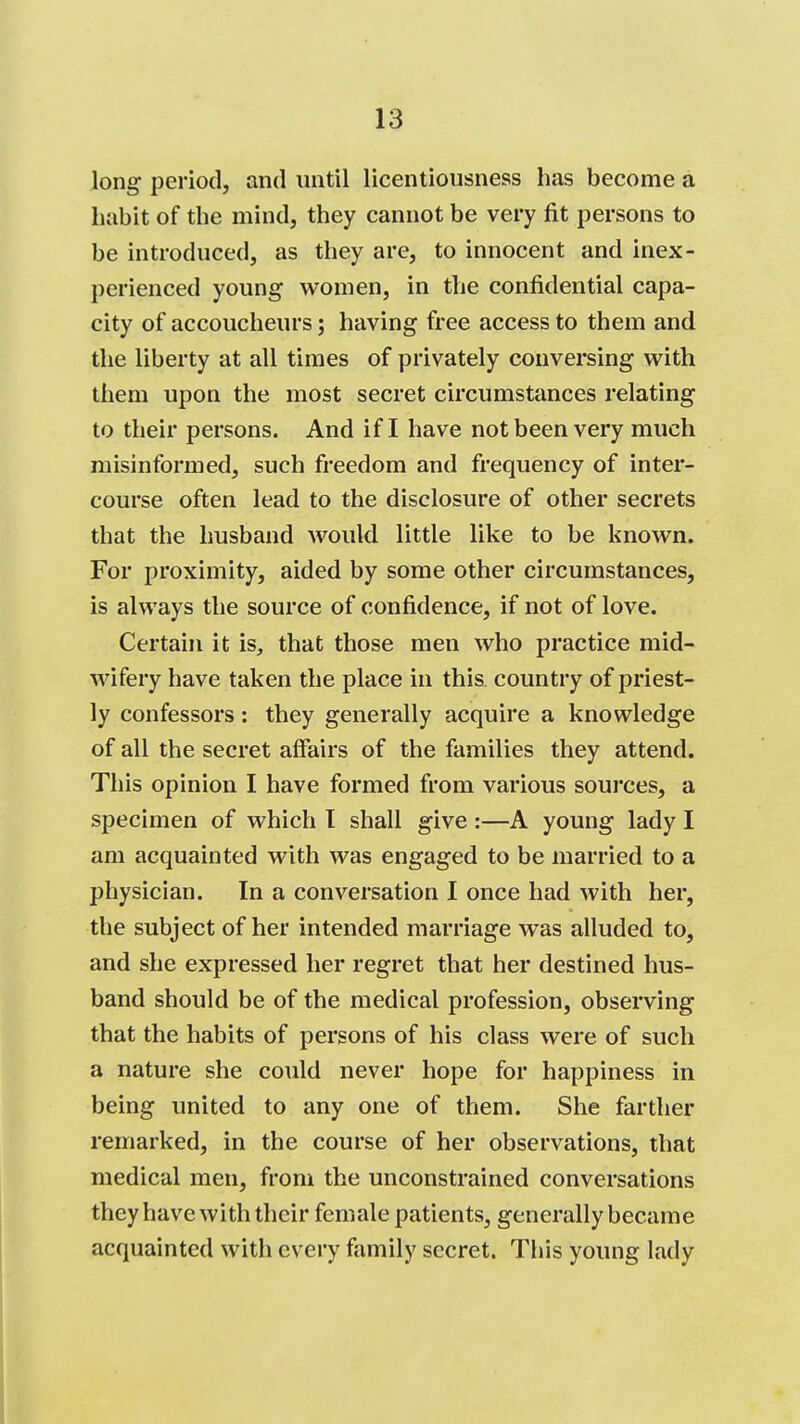 long period, and initil licentiousness has become a habit of the mind, they cannot be very fit persons to be introduced, as they are, to innocent and inex- perienced young women, in the confidential capa- city of accoucheurs; having free access to them and the liberty at all times of privately conversing with them upon the most secret circumstances relating to their persons. And if I have not been very much misinformed, such freedom and frequency of inter- course often lead to the disclosure of other secrets that the husband would little like to be known. For proximity, aided by some other circumstances, is always the source of confidence, if not of love. Certain it is, that those men who practice mid- wifery have taken the place in this country of priest- ly confessors: they generally acquire a knowledge of all the secret affairs of the families they attend. This opinion I have formed from various sources, a specimen of which I shall give :—A young lady I am acquainted with was engaged to be married to a physician. In a conversation I once had with her, the subject of her intended marriage was alluded to, and she expressed her regret that her destined hus- band should be of the medical profession, observing that the habits of persons of his class were of such a nature she could never hope for happiness in being united to any one of them. She farther remarked, in the course of her observations, that medical men, from the unconstrained conversations they have with their female patients, generally became acquainted with every family secret. This young lady I