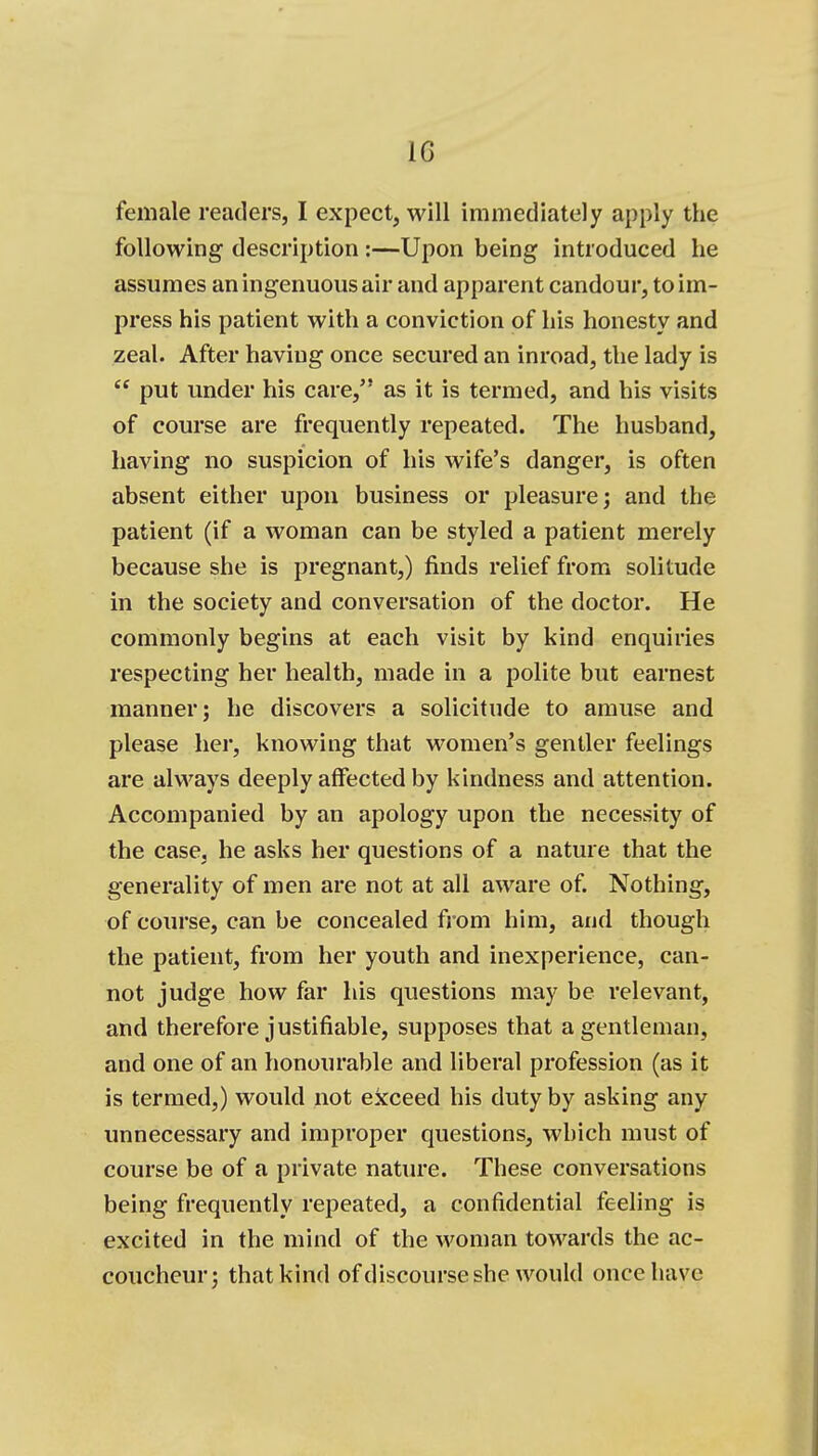 female readers, I expect, will immediately apply the following description :—Upon being introduced he assumes an ingenuous air and apparent candour, to im- press his patient with a conviction of his honesty and zeal. After having once secured an inroad, the lady is  put under his care, as it is termed, and his visits of course are frequently repeated. The husband, having no suspicion of his wife's danger, is often absent either upon business or pleasure; and the patient (if a woman can be styled a patient merely because she is pregnant,) finds relief from solitude in the society and conversation of the doctor. He commonly begins at each visit by kind enquiries respecting her health, made in a polite but earnest manner; he discovers a solicitude to amuse and please her, knowing that women's gentler feelings are always deeply affected by kindness and attention. Accompanied by an apology upon the necessity of the case, he asks her questions of a nature that the generality of men are not at all aware of. Nothing, of course, can be concealed from him, and though the patient, from her youth and inexperience, can- not judge how far his questions may be relevant, and therefore justifiable, supposes that a gentleman, and one of an honourable and liberal profession (as it is termed,) would not exceed his duty by asking any unnecessary and improper questions, which must of course be of a private nature. These conversations being frequently repeated, a confidential feeling is excited in the mind of the woman towards the ac- coucheur; that kind ofdiscourse she would once have