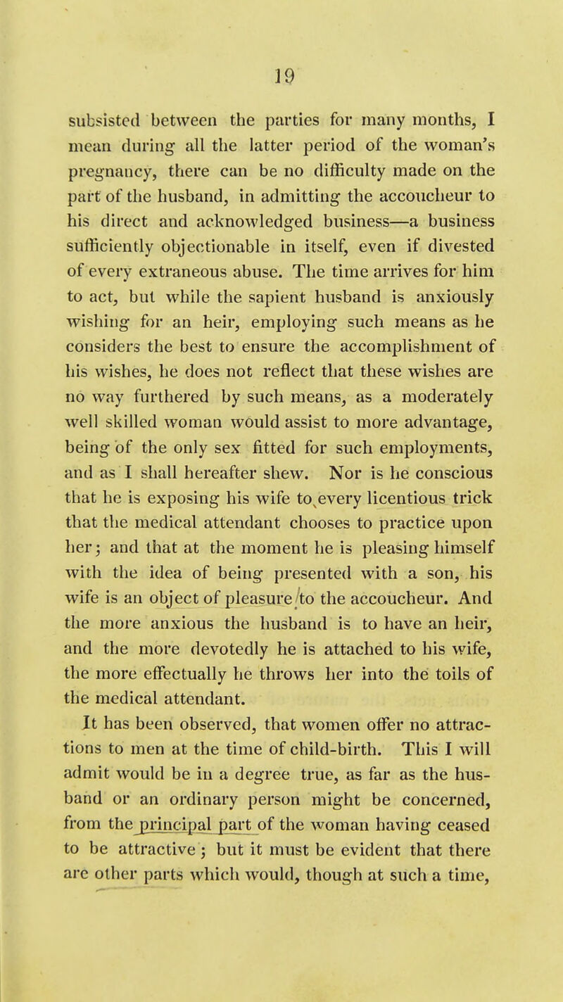 J9 subsisted between the parties for many months, I mean during all the latter period of the woman's pregnancy, there can be no difficulty made on the part of the husband, in admitting the accoucheur to his direct and acknowledged business—a business sufficiently objectionable in itself, even if divested of every extraneous abuse. The time arrives for him to act, but while the sapient husband is anxiously wishing for an heir, employing such means as he considers the best to ensure the accomplishment of his wishes, he does not reflect that these wishes are no way furthered by such means, as a moderately well skilled woman would assist to more advantage, being of the only sex fitted for such employments, and as I shall hereafter shew. Nor is he conscious that he is exposing his wife to^every licentious trick that the medical attendant chooses to practice upon her; and that at the moment he is pleasing himself with the idea of being presented with a son, his wife is an object of pleasure/to the accoucheur. And the more anxious the husband is to have an heir, and the more devotedly he is attached to his wife, the more effectually he throws her into thei toils of the medical attendant. It has been observed, that women offer no attrac- tions to men at the time of child-birth. This I will admit would be in a degree true, as far as the hus- band or an ordinary person might be concerned, from thej3nudpalj)ar^ of the woman having ceased to be attractive 3 but it must be evident that there are other parts which would, though at such a time,