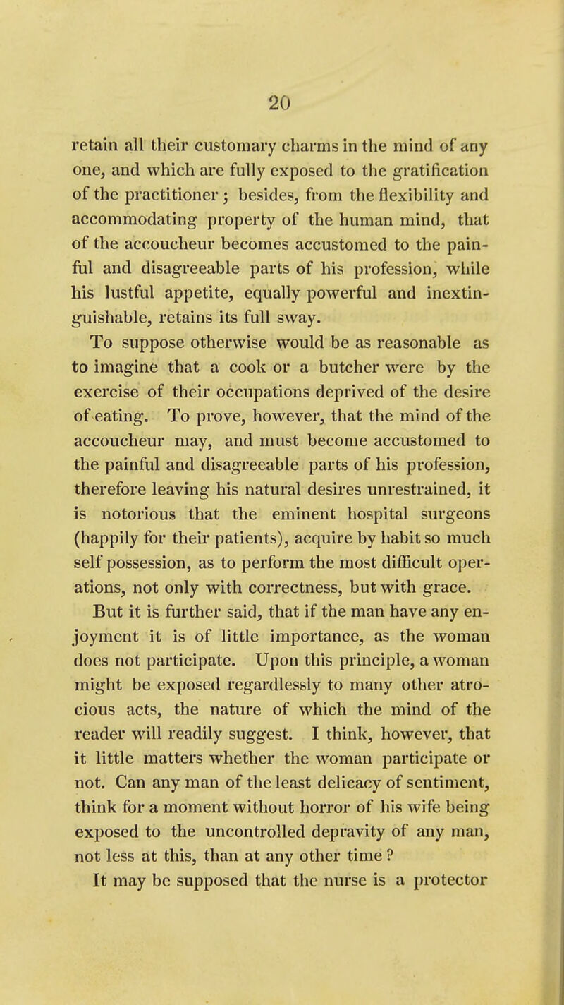 retain all their customary charms in the mind of any one, and which are fully exposed to the gratification of the practitioner ; besides, from the flexibility and accommodating property of the human mind, that of the accoucheur becomes accustomed to the pain- ful and disagreeable parts of his profession, while his lustful appetite, equally powerful and inextin- guishable, retains its full sway. To suppose otherwise would be as reasonable as to imagine that a cook or a butcher were by the exercise of their occupations deprived of the desire of eating. To prove, however, that the mind of the accoucheur may, and must become accustomed to the painful and disagreeable parts of his profession, therefore leaving his natural desires unrestrained, it is notorious that the eminent hospital surgeons (happily for their patients), acquire by habit so much self possession, as to perform the most difficult oper- ations, not only with correctness, but with grace. But it is further said, that if the man have any en- joyment it is of little importance, as the woman does not participate. Upon this principle, a woman might be exposed regardlessly to many other atro- cious acts, the nature of which the mind of the reader will readily suggest. I think, however, that it little matters whether the woman participate or not. Can any man of the least delicacy of sentiment, think for a moment without horror of his wife being exposed to the uncontrolled depravity of any man, not less at this, than at any other time ? It may be supposed that the nurse is a protector
