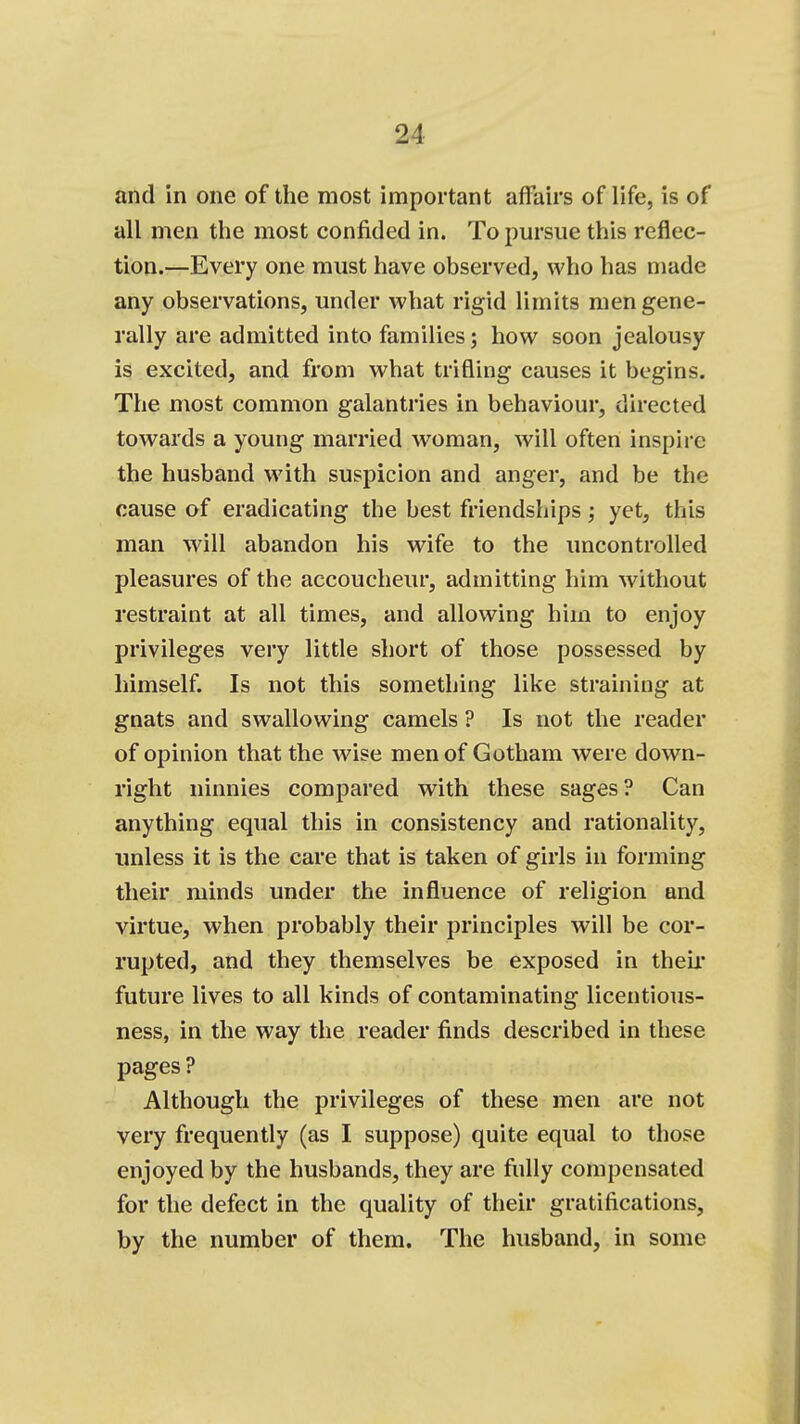 and in one of the most important affairs of life, is of all men the most confided in. To pursue this reflec- tion.—Every one must have observed, who has made any observations, under what rigid limits men gene- rally are admitted into families; how soon jealousy is excited, and from what trifling causes it begins. The most common galantries in behaviour, directed towards a young married woman, will often inspii-e the husband with suspicion and anger, and be the cause of eradicating the best friendships; yet, this man will abandon his wife to the uncontrolled pleasures of the accoucheur, admitting him without restraint at all times, and allowing him to enjoy privileges very little short of those possessed by himself. Is not this something like straining at gnats and swallowing camels ? Is not the reader of opinion that the wise men of Gotham were down- right ninnies compared with these sages? Can anything equal this in consistency and rationality, unless it is the care that is taken of girls in forming their minds under the influence of religion and virtue, when probably their principles will be cor- rupted, and they themselves be exposed in theii* future lives to all kinds of contaminating licentious- ness, in the way the reader finds described in these pages ? Although the privileges of these men are not very frequently (as I suppose) quite equal to those enjoyed by the husbands, they are fully compensated for the defect in the quality of their gratifications, by the number of them. The husband, in some