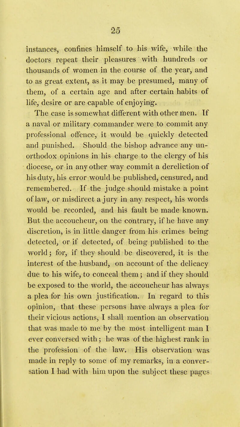 instances, confines himself to liis wife, while the doctors repeat their pleasures with hundreds or thousands of women in the course of the year, and to as great extent, as it may be presumed, many of them, of a certain age and after certain habits of life, desire or are capable of enjoying. The case is somewhat different with other men. If a naval or military commander were to commit any professional offence, it would be quickly detected and punished. Should the bishop advance any un- orthodox opinions in his charge to the clergy of his diocese, or in any other way commit a dereliction of his duty, his error would be published, censured, and remembered. If the judge should mistake a point of law, or misdirect a jury in any respect, his words would be recorded, and his fault be made known. But the accoucheur, on the contrary, if he have any discretion, is in little danger from his crimes being detected, or if detected, of being published to the world; for, if they should be discovered, it is the interest of the husband, on account of the delicacy due to his wife, to conceal them; and if they should be exposed to the world, the accoucheur has always a plea for his own justification. In regard to this opinion, that these persons have always a plea for their vicious actions, I shall mention an observation that was made to me by the most intelligent man I ever conversed with ; he was of the highest rank in the profession of the law. His observation was made in reply to some of my remarks, in a conver- sation 1 had with him upon the subject these pages