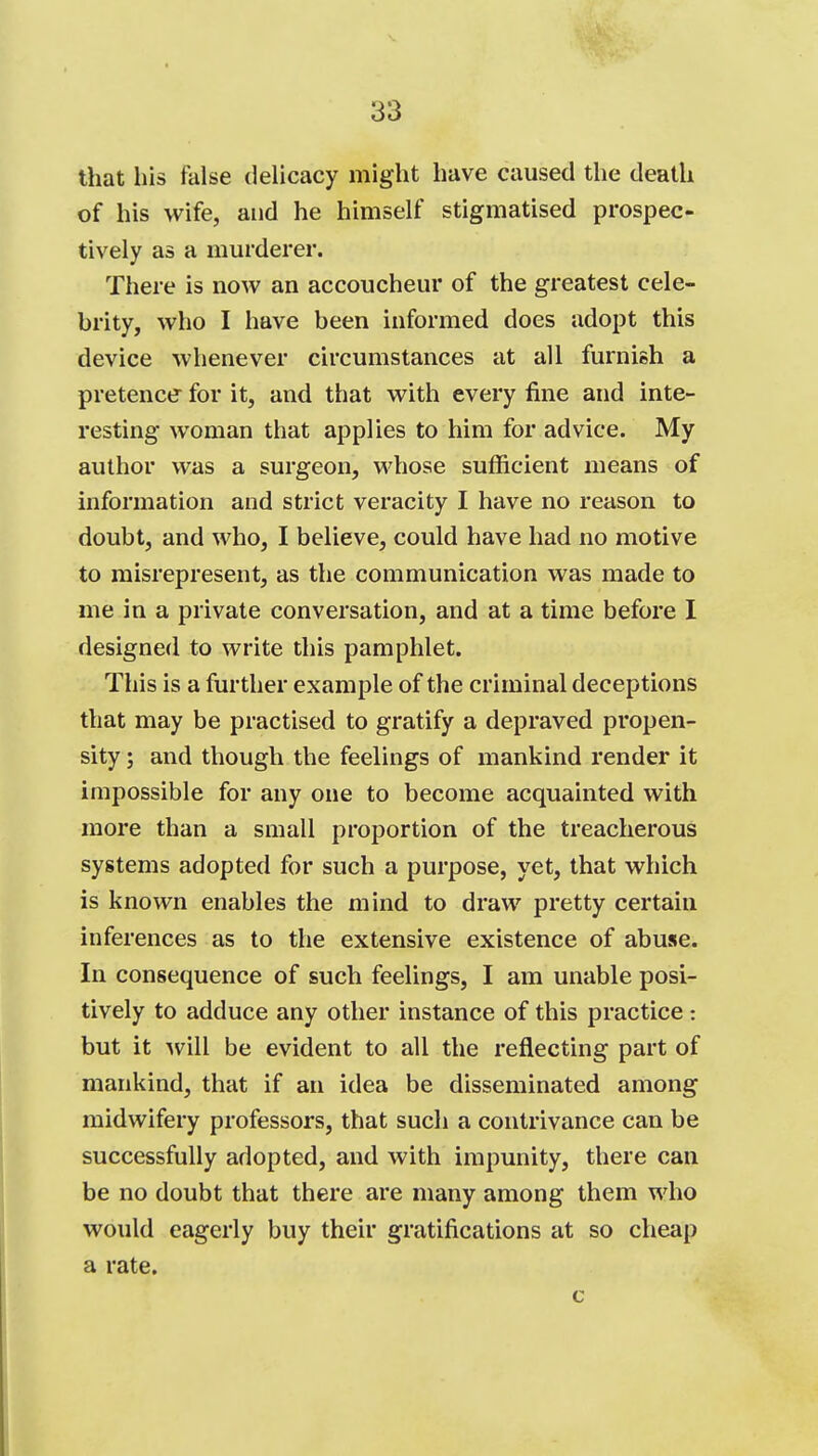 that his false dehcacy might have caused the death of his wife, and he himself stigmatised prospec- tively as a murderer. There is now an accoucheur of the greatest cele- brity, who I have been informed does adopt this device whenever circumstances at all furnish a pretence- for it, and that with every fine and inte- resting woman that applies to him for advice. My author was a surgeon, whose sufficient means of information and strict veracity I have no reason to doubt, and who, I believe, could have had no motive to misrepresent, as the communication was made to me in a private conversation, and at a time before I designed to write this pamphlet. This is a further example of the criminal deceptions that may be practised to gratify a depraved propen- sity ; and though the feelings of mankind render it impossible for any one to become acquainted with more than a small proportion of the treacherous systems adopted for such a purpose, yet, that which is known enables the mind to draw pretty certain inferences as to the extensive existence of abuse. In consequence of such feelings, I am unable posi- tively to adduce any other instance of this practice: but it will be evident to all the reflecting part of mankind, that if an idea be disseminated among midwifery professors, that such a contrivance can be successfully adopted, and with impunity, there can be no doubt that there are many among them who would eagerly buy their gratifications at so cheap a rate.
