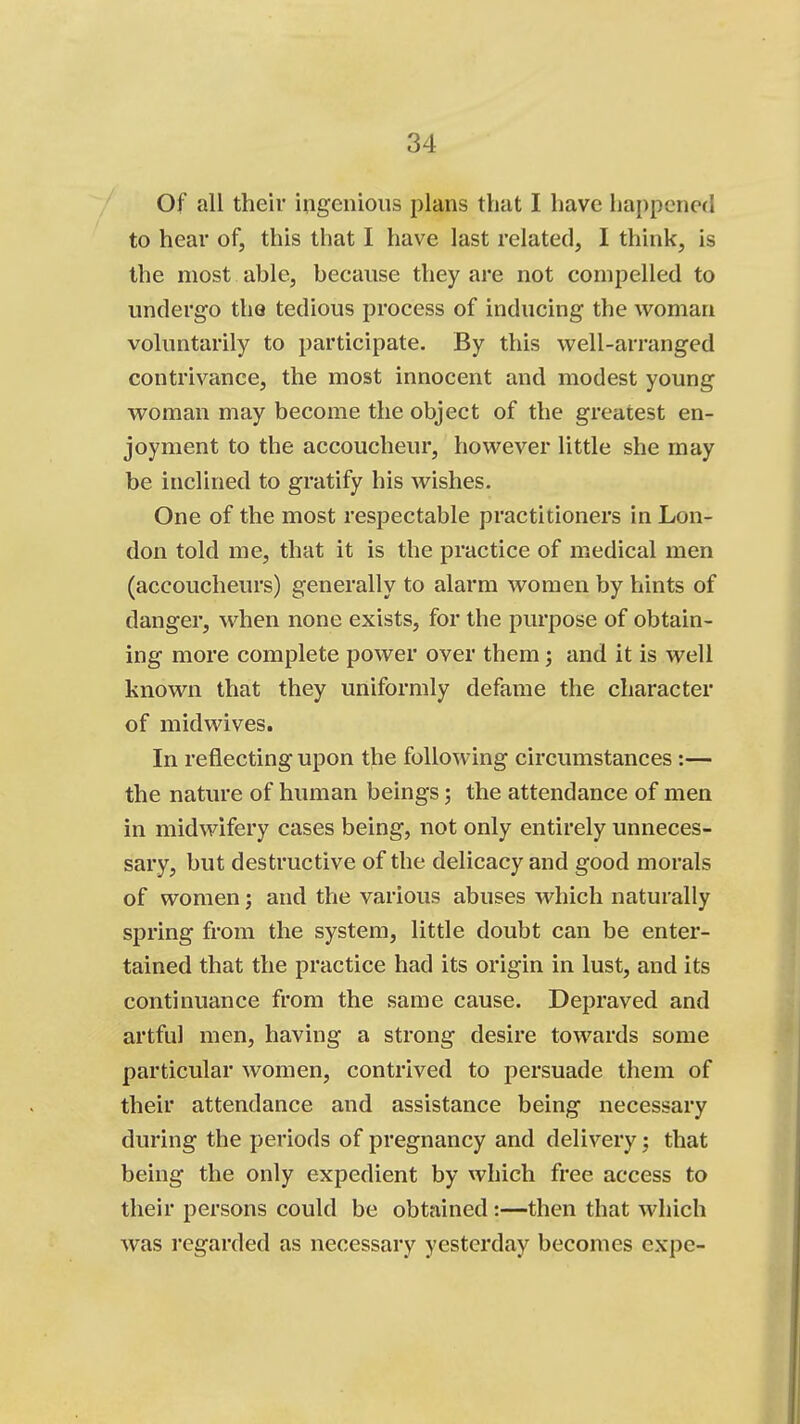 Of all their ingenious plans that I have happened to hear of, this that I have last related, I think, is the most able, because they are not compelled to undergo the tedious process of inducing the woman voluntarily to participate. By this well-arranged contrivance, the most innocent and modest young woman may become the object of the greatest en- joyment to the accoucheur, however little she may be inclined to gratify his wishes. One of the most respectable practitioners in Lon- don told me, that it is the practice of m.edical men (accoucheurs) generally to alarm women by hints of danger, when none exists, for the purpose of obtain- ing more complete power over them; and it is well known that they uniformly defame the character of midwives. In reflecting upon the following circumstances:— the nature of human beings; the attendance of men in midwifery cases being, not only entirely unneces- sary, but destructive of the delicacy and good morals of women; and the various abuses which naturally spring from the system, little doubt can be enter- tained that the practice had its origin in lust, and its continuance from the same cause. Depraved and artful men, having a strong desire towards some particular women, contrived to persuade them of their attendance and assistance being necessary during the periods of pregnancy and delivery; that being the only expedient by which free access to their persons could be obtained :—then that which was regarded as necessary yesterday becomes expe-