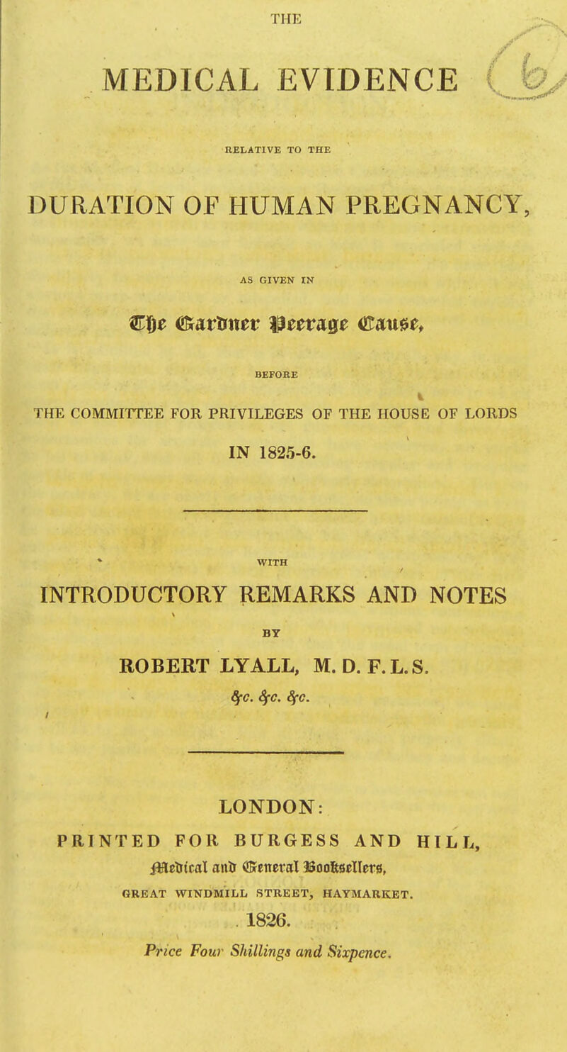 THE y ^ MEDICAL EVIDENCE {Jo/ RELATIVE TO THE DURATION OF HUMAN PREGNANCY, AS GIVEN IN BEFORE THE COMMITTEE FOR PRIVILEGES OF THE HOUSE OF LORDS IN 1825-6. * WITH INTRODUCTORY REMARKS AND NOTES BT ROBERT LYALL, M. D. F.L.S. ffC. ifC. 8fC. I LONDON: PRINTED FOR BURGESS AND HILL, iMctitcal anil (JSeneraX ISooftficIIers, GREAT WINDMILL STREET, HAYMARKET. 1826. Price Four Shillings and Sixpence.