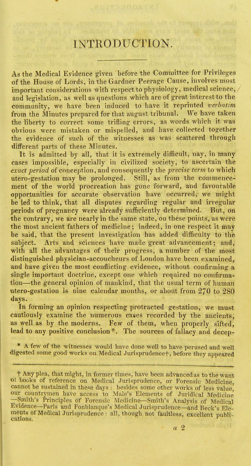 INTRODUCTION. As the Medical Evidence «riven before the Committee for Privileges of the House of Lords, in the Gardner Peerage Cause, involves most important considerations with respect to physiology, medical science, and legislation, as well as questions which are of great interest to the community, we have been induced to have it reprinted verbatim from the Minutes prepared for that august tribunal. We have taken the liberty to correct some trifling errors, as words which it was obvious were mistaken or mispelled, and have collected together the evidence of such of the witnesses as was scattered through difl'erent parts of these Minutes. It is admitted by all, that it is extremely difficult, nay, in many cases impossible, especially in civilized society, to ascertain the exact period of conception, and consequently the precise term to which utero-gestation may be prolonged. Still, as from the commence- ment of the world procreation has gone forward, and favourable opportunities for accurate observation have occurred,^ we might be led to think, that all disputes regarding regular and irregular periods of pregnancy were already sufficiently determined. But, on the contrary, we are nearly in the same state, on these points, as were the most ancient fathers of medicine; indeed, in one respect it may be said, that the present investigation has added difficulty to the subject. Arts and sciences have made great advancement; and, with all the advantages of their progress, a number of the most distinguished physician-accoucheurs of London have been examined, and have given the most conflicting evidence, without confirming a single important doctrine, except one which required no confirma- tion—the general opinion of mankind, that the usual term of human utero-gestation is nine calendar months, or about from 270 to 280 days. In forming an opinion respecting protracted gestation, we must cautiously examine the numerous cases recorded by the ancients, as well as by the moderns. Few of them, when properly sifted, lead to any positive conclusion*. The sources of fallacy and decep- ^ * A few of the witnesses would have done well to have perused and well digested some good works on Medical Jurisprudencef, before they appeared t Any plea, that might, in former times, have been advanced as to the want ol books of reference on Medical Jurisprudence, or Forensic Medicine cannot he sustained in these days : besides some other works of less value' our countrymen have access to Male's Elements of Juridical Medicine' —Smith's Principles of Forensic Medicine—Smith's Analysis of Medical Evidence—Paris and Fonblanque's Medical Jurisprudence—and Beck's Ele- ments of Medical Jurisprudence : all, though not faultless, excellent publi- cations. *