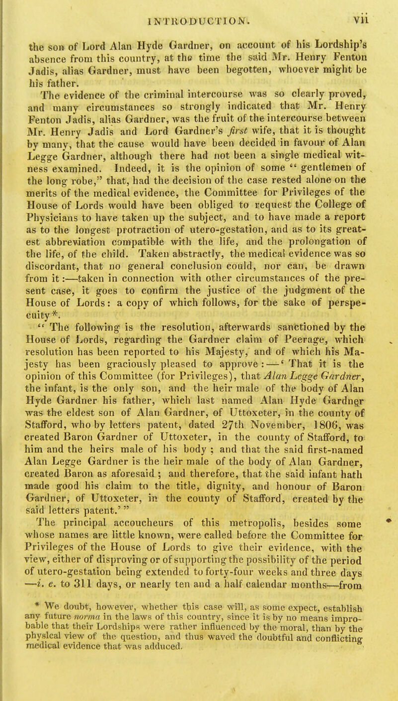 the so» of Lord Alan Hyde Gardner, on account of his Lordship's absence from this country, at the; time the said Mr. Henry Fenton Jadis, alias Gardner, must have been begotten, whoever might be his father. The evidence of the criminal intercourse was so clearly proved, and many circumstances so strongly indicated that Mr. Henry Fenton Jadis, alias Gardner, was the fruit of the intercourse between Mr. Henry Jadis and Lord Gardner's first wife, that it is thought by many, that the cause would have been decided in favour of Alan Legge Gardner, although there had not been a single medical wit- ness examined. Indeed, it is the opinion of some  gentlemen of the long robe, ' that, had the decision of the case rested alone on the merits of the medical evidence, the Committee for Privileges of the House of Lords would have been obliged to request the College of Physicians to have taken up the subject, and to have made a report as to the longest protraction of utero-gestation, and as to its great- est abbreviation compatible with the life, and the prolongation of the life, of the child. Taken abstractly, the medical evidence was so discordant, that no general conclusion could, nor can, be drawn from it:—taken in connection with other circumstances of the pre- sent case, it goes to confirm the justice of the judgment of the House of Lords: a copy of which follows, for the sake of perspe- cuity*.  The following is the resolution, afterwards sanctioned by the House of Lords, regarding the Gardner claim of Peerage, which resolution has been reported to his Majesty, and of which his Ma- jesty has been graciously pleased to approve: —' That it is the opinion of this Committee (for Privileges), i\\dX Alan Lcgge Gardner, the infant, is the only son, and the heir male of the body of Alan Hyde Gardner his father, which last named Alan Hyde Gardner was th« eldest son of Alan Gardner, of Uttoxeter, in the county of StafiFord, who by letters patent, dated 27th November, 1806, was created Baron Gardner of Uttoxeter, in the county of Staflford, to him and the heirs male of his body ; and that the said first-named Alan Legge Gardner is the heir male of the body of Alan Gardner, ci'eated Baron as aforesaid ; and therefore, that the said infant hath made good his claim to the title, dignity, and honour of Baron Gardner, of Uttoxeter, in the county of Stafford, created by the said letters patent.' The principal accoucheurs of this metropolis, besides some whose names are little known, were called before the Committee for Privileges of the House of Lords to give their evidence, with the view, either of disproving or of supporting the possibility of the period of utero-gestation being extended to forty-four weeks and three days —i. e. to 311 days, or nearly ten and a half calendar months—^from * We doubt, howevei-, whether this case will, as some expect, establish any future norma in the laws of this country, since it is hy no means impro- bable that their Lordships were rather influenced by the moral, than by the physical view of the question, and thus waved the doubtful and conflicting medical evidence that was adduced.