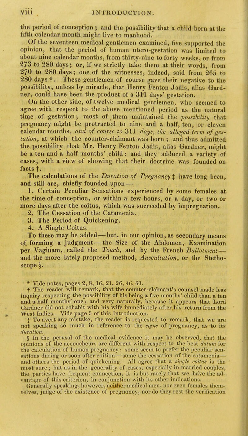 the period of conception; and the possihility that a child horn attlie fifth calendar month might live to manhood. Of the seventeen medical gentlemen examined, five supported the opinion, that the period of human utero-gestation was limited to about nine calendar months, from thirty-nine to forty weeks, or from 273 to 280 days; or, if we strictly take them at their words, from 270 to 280 days; one of the witnesses, indeed, said from 265 to 280 days *. These gentlemen of course gave their negative to the possibility, unless by miracle, that Henry Fenton Jadis, alias Gard- ner, could have been the product of a 311 days' gestation. On the other side, of twelve medical gentlemen, who seemed to agree with respect to the above mentioned period as the natural tin)e of gestation; most of, them maintained the possibility that pregnancy might be protracted to nine and a half, ten, or eleven calendar months, and of course to 311 dai/s, the alleged term of ges- tation, at which the counter-claimant was born ; and thus admitted the possibility that Mr. Henry Fenton Jadis, alias Gardner, might be a ten and a half months' child: and they adduced a variety of cases, with a view of showing that their doctrine was founded on facts f. The calculations of the Duration of Pregnancy have long been, and still are, chiefly founded upon— 1. Certain Peculiar Sensations experienced by some females at the time of conception, or within a few hours, or a day, or two or more days after the coitus, which was succeeded by impregnation. 2. The Cessation of the Catamenia. 3. The Period of Quickening. 4. A Single Coitus. To these may be added—but, in our opinion, as secondary means of forming a judgment — the Size of the Abdomen, Examination per Vaginam, called the Touch, and by the French Bullotrhent— and the more lately proposed method, Auscultation, or the Stetho- scope §. * Vide notes, pages 2, 8, 16, 21, 26, 46, 60. f The reader will remark, that the counter-claimant's counsel made less inquiry respecting the possibility of his being a five months' child than a ten and a half months' one; and very naturally, because it appears that Lord Gardner did not cohabit with his wife immediately after,his return from the West Indies. Vide page 5 of this Introduction. + To avert any mistake, the reader is requested to remark, that we are not speaking so much in reference to the signs of pregnancy, as to its duration. § In the perusal of the medical evidence it may be observed, that the opinions of the accoucheurs are different with respect to the best dutum for the calculation of hum^n pregnancy : some seem to prefer the peculiar sen- sations during or soon after coition—some the cessation of the catamenia— and others the period of quickening. All agree that a single coitm is the most sure; but as in the generality of cases, especially in married couples, the parties have frequent connection, it is but rarely that we have the ad- vantage of this ci'iterion, in conjunction with its other indications. Generally speaking, however, neither medical men, nor even females them- selves, judge of the existe,nce of pregnancy, nor do they rest the verification