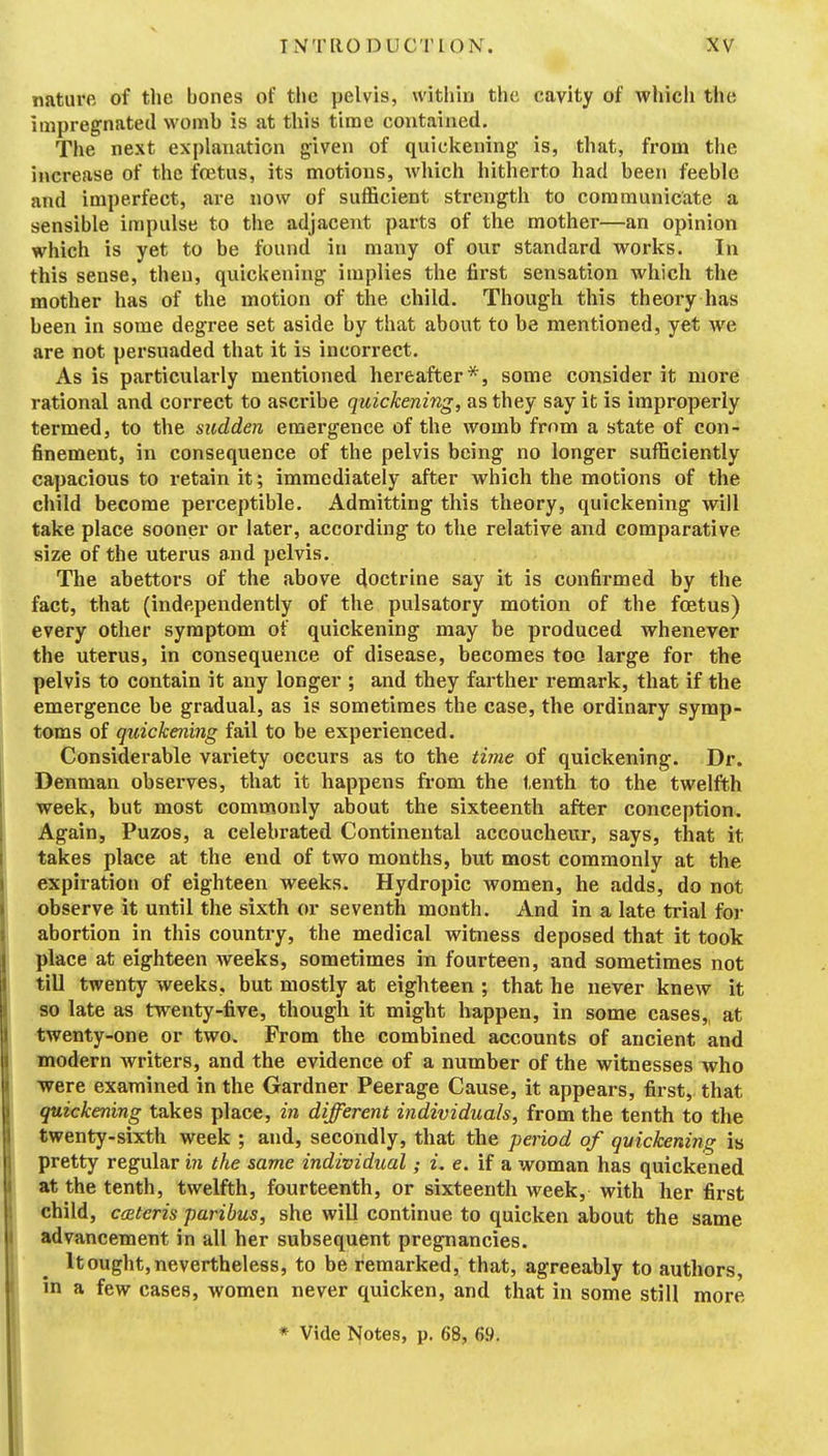 INTRODUCTION. XV nature of the bones of the pelvis, within the cavity of whicli the impregnated womb is at this time contained. The next explanation given of quiclcening is, that, from the increase of the fetus, its motions, Avhich hitherto had been feeble and imperfect, are now of sufficient strength to communicate a sensible impulse to the adjacent parts of the mother—an opinion which is yet to be found in many of our standard works. In this sense, then, quickening implies the first sensation which the mother has of the motion of the child. Though this theory has been in some degree set aside by that about to be mentioned, yet we are not persuaded that it is incorrect. As is particularly mentioned hereafter*, some consider it more rational and correct to ascribe quickening, as they say it is improperly termed, to the sudden emergence of the womb from a state of con- finement, in consequence of the pelvis being no longer sufficiently capacious to retain it; immediately after which the motions of the child become perceptible. Admitting this theory, quickening will take place sooner or later, according to the relative and comparative size of the uterus and pelvis. The abettors of the above doctrine say it is confirmed by the fact, that (independently of the pulsatory motion of the foetus) every other symptom of quickening may be produced whenever the uterus, in consequence of disease, becomes too large for the pelvis to contain it any longer ; and they farther remark, that if the emergence be gradual, as is sometimes the case, the ordinary symp- toms of quickening fail to be experienced. Considerable variety occurs as to the time of quickening. Dr. Denman observes, that it happens from the tenth to the twelfth week, but most commonly about the sixteenth after conception. Again, Puzos, a celebrated Continental accoucheur, says, that it takes place at the end of two months, but most commonly at the expiration of eighteen weeks. Hydropic women, he adds, do not observe it until the sixth or seventh month. And in a late trial for abortion in this country, the medical witness deposed that it took place at eighteen weeks, sometimes in fourteen, and sometimes not tiU twenty weeks, but mostly at eighteen ; that he never knew it so late as twenty-five, though it might happen, in some cases,, at twenty-one or two. From the combined accounts of ancient and modern writers, and the evidence of a number of the witnesses who ■were examined in the Gardner Peerage Cause, it appears, first, that quickening takes place, in different individuals, from the tenth to the twenty-sixth week ; and, secondly, that the period of quickening is pretty regular in the same individual; i. e. if a woman has quickened at the tenth, twelfth, fourteenth, or sixteenth week, with her first child, ccEteris paribus, she will continue to quicken about the same advancement in all her subsequent pregnancies. It ought, nevertheless, to be remarked, that, agreeably to authors, in a few cases, women never quicken, and that in some still more * Vide ISfotes, p. 68, 69.