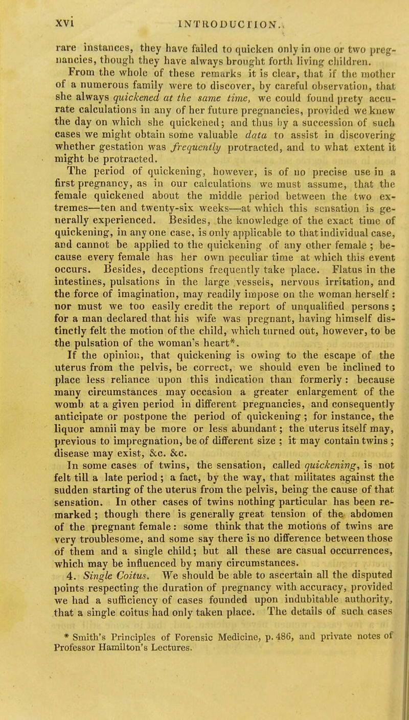 rare instances, they have failed to quicken only in one or two preg- nancies, though they have alvi^ays brought forth living children. From the whole of these remarks it is clear, that if the mother of a numerous family were to discover, by careful observation, that she always quickened at the same time, we could found prety accu- rate calculations in any of her future pregnancies, provided we knew the day on which she quickened; and thus liy a succession of such cases we might obtain some valuable data to assist in discovering whether gestation was frequently protracted, and to what extent it might be protracted. The period of quickening, however, is of no precise use in a first pregnancy, as in our calculations we must assume, that the female quickened about the middle period between the two ex- tremes—ten and twenty-six weeks—at which this sensation is ge- nerally experienced. Besides, the knowledge of the exact time of quickening, in anyone case, is only applicable to that individual case, and cannot be applied to the quickening of any other female ; be- cause every female has her own peculiar time at which this event occurs. Besides, deceptions frequently take place. Flatus in the intestines, pulsations in the large vessels, nervous irritation, and the force of imagination, may readily impose on the woman herself: nor must we too easily credit the report of unqualified persons; for a man declared that his wife was pregnant, having himself dis- tinctly felt the motion of the child, which turned out, however, to be the pulsation of the woman's heart*. If the opinion, that quickening is owing to the escape of the uterus from the pelvis, be correct, we should even be inclined to place less reliance upon this indication than formerly: because many circumstances may occasion a greater enlargement of the womb at a given period in different pregnancies, and consequently anticipate or postpone the period of quickening; for instance, the liquor amnii may be more or less abundant; the uterus itself may, previous to impregnation, be of diflferent size ; it may contain twins ; disease may exist, &c. &c. In some cases of twins, the sensation, called quickening, is not felt till a late period; a fact, by the way, that militates against the sudden starting of the uterus from the pelvis, being the cause of that sensation. In other cases of twins nothing particular has been re- marked ; though there is generally great tension of the abdomen of the pregnant female: some think that the motions of twins are very troublesome, and some say there is no difference between those of them and a single child; but all these are casual occurrences, which may be influenced by many circumstances. 4. Single Coitus, We should be able to ascertain all the disputed points respecting the duration of pregnancy with accuracy, provided we had a sufficiency of cases founded upon indubitable authority, that a single coitus had only taken place. The details of such cases * Smith's Principles of Forensic Medicine, p. 486, and private notes of Professor Hamilton's Lectures.
