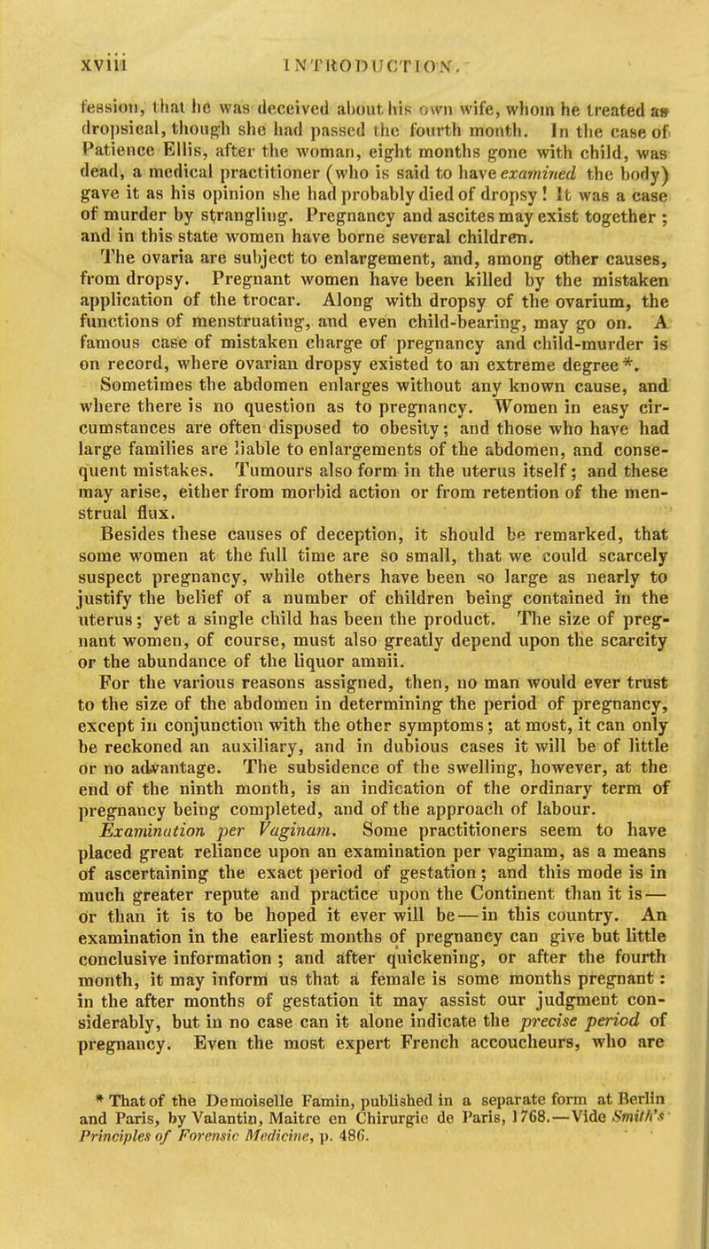 t'easioti, l lial he was deceived about his own wife, whom he treated a» dropsical, tliouj>h she had passed the fourth montli. In tlie case of Patience Ellis, after the woman, eight months gone with child, was dead, a medical practitioner (who is said to \\a.\eexa7nined the body) gave it as his opinion she had probably died of dropsy! It was a case of murder by strangliug. Pregnancy and ascites may exist together ; and in this state women have borne several children. The ovaria are subject to enlargement, and, among other causes, from dropsy. Pregnant women have been killed by the mistaken application of the trocar. Along with dropsy of the ovarium, the functions of menstruating, and even child-bearing, may go on. A famous case of mistaken charge of pregnancy and child-murder is on record, where ovarian dropsy existed to an extreme degree *. Sometimes the abdomen enlarges without any known cause, and where there is no question as to pregnancy. Women in easy cir- cumstances are often disposed to obesity; and those who have had large families are liable to enlargements of the abdomen, and conse- quent mistakes. Tumours also form in the uterus itself; and these may arise, either from morbid action or from retention of the men- strual flux. Besides these causes of deception, it should be remarked, that some women at the full time are so small, that we could scarcely suspect pregnancy, while others have been so large as nearly to justify the belief of a number of children being contained in the uterus; yet a single child has been the product. The size of preg- nant women, of course, must also greatly depend upon the scarcity or the abundance of the liquor amnii. For the various reasons assigned, then, no man would ever trust to the size of the abdomen in determining the period of pregnancy, except in conjunction with the other symptoms; at most, it can only be reckoned an auxiliary, and in dubious cases it will be of little or no adA^antage. The subsidence of the swelling, however, at the end of the ninth month, is an indication of the ordinary term of pregnancy being completed, and of the approach of labour. Examination per Vaginam. Some practitioners seem to have placed great reliance upon an examination per vaginam, as a means of ascertaining the exact period of gestation; and this mode is in much greater repute and practice upon the Continent than it is — or than it is to be hoped it ever will be — in this country. An examination in the earliest months of pregnancy can give but little conclusive information ; and after quickening, or after the fourth month, it may inform us that a female is some months pregnant: in the after months of gestation it may assist our judgment con- siderably, but in no case can it alone indicate the precise period of pi'egnancy. Even the most expert French accoucheurs, who are ♦That of the Demoiselle Famin, published in a separate form at Berlin and Paris, by Valantin, Maitre en Chirurgie de Paris, 1768.—Vide Smith'.<t Principles of Forensic Medicine, ]>. 486.