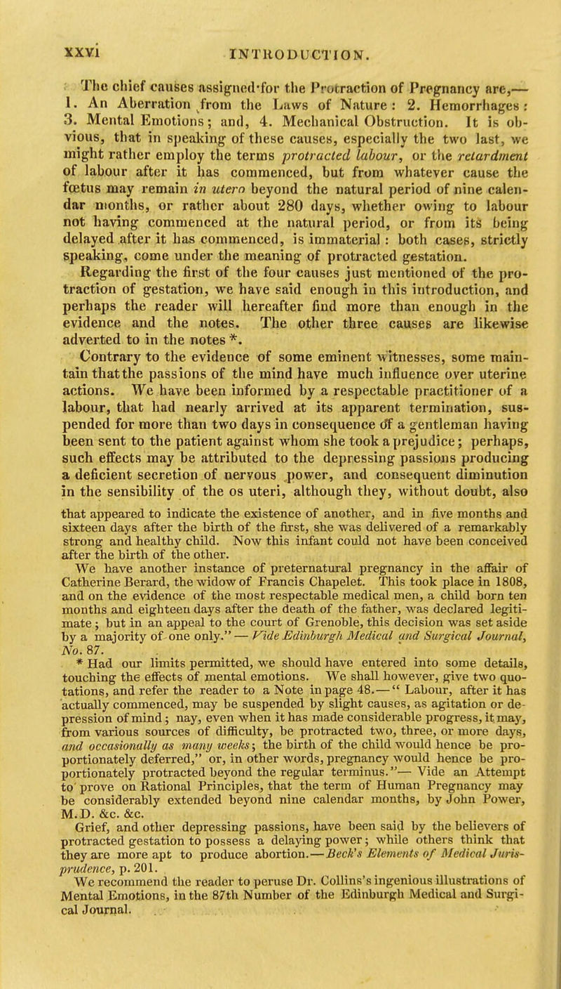The chief causes assigned'for the Protraction of Pregnancy are,— 1. An Aberration from the Laws of Nature: 2. Hemorrhages: .3. Mental Emotions; and, 4. Mechanical Obstruction. It is ob- vious, that in spealdng of these causes, especially the two last, we might rather employ the terms protracted labour, or the retardment of labour after it has commenced, but from whatever cause the foetus may remain in utern beyond the natural period of nine calen- dar months, or rather about 280 days, whether owing to labour not having commenced at the natural period, or from its being delayed after it has commenced, is immaterial : both cases, strictly speaking, come under the meaning of protracted gestation. ... Regarding the first of the four causes just mentioned of the pro- traction of gestation, we have said enough in this introduction, and perhaps the reader will hereafter find more than enough in the evidence and the notes. The other three causes are likewise adverted to in the notes *. Contrary to the evidence of some eminent witnesses, some main- tain thatthe passions of the mind have much influence over uterine actions. We have been informed by a respectable practitioner of a labour, that had nearly arrived at its apparent termination, sus- pended for more than two days in consequence (ff a gentleman having been sent to the patient against whom she took a prejudice; perhaps, such effects may be attributed to the depressing passions producing a deficient secretion of nervous power, and consequent diminution in the sensibility of the os uteri, although they, without doubt, also that appeared to indicate the existence of another, and in five months and sixteen days after the birth of the first, she was delivered of a remarkably strong and healthy child. Now this infant could not have been conceived after the birth of the other. We have another instance of preternatural pregnancy in the affair of Catherine Berard, the widow of Francis Chapelet. This took place in 1808, and on the evidence of the most respectable medical men, a child born ten months and eighteen days after the death of the father, was declared legiti- mate ; but in an appeal to the court of Grenoble, this decision was set aside by a majority of one only.— f^ide Edinburgh Medical and Surgical Journal, No. 87. * Had our limits permitted, we should have entered into some details, touching the effects of mental emotions. We shall however, give two quo- tations, and refer the reader to a Note in page 48.— Labour, after it has actually commenced, may be suspended by slight causes, as agitation or de- pression of mind; nay, even when it has made considerable progress, it may, from various soiu-ces of difficulty, be protracted two, three, or more days, and occasionally as many weeks; the birth of the child would hence be pro- portionately deferred, or, in other words, pregnancy woxild hence be pro- portionately protracted beyond the regular terminus.— Vide an Attempt to' prove on Rational Principles, that the term of Human Pregnancy may be considerably extended beyond nine calendar months, by John Power, M. D. &c. &c. Grief, and other depressing passions, have been said by the believers of protracted gestation to possess a delaying power; while others think that they are more apt to produce abortion.—Beck's Elements of Medical Juris- prudence, p. 201. We recommend the reader to peruse Dr. CoUins's ingenious illustrations of Mental Emotions, in the 87th Number of the Edinburgh Medical and Surgi- cal Journal.