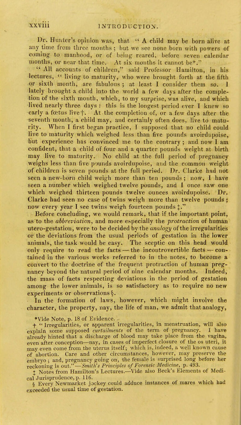 Dr. Hunter's opinion was, that A child may be born alive at any time from tlircd months ; i)ut we see none born with powers of coming to manhood, or of being reared, before seven calendar months, or near that time. At six months it cannot be*. All accounts of children, said Professor Hamilton, in his lectures, living to maturity, who were brought forth at the fifth or sixth month, are fabulous ; at least I consider them so. I lately brought a child into the world a few days after the comple- tion of the sixth month, which, to my surprise, was alive, and which lived nearly three days : this is the longest period ever I knew so early a foetus livet- At the completion of, or a few days after the seventh month, a child may, and certainly often does, live to matu- rity. When I first began practice, I supposed that no child could live to maturity which Aveighed less than five pounds avoirdupoise, but experience has convinced me to the contrary ; and now I am confident, that a child of four and a quarter pounds weight at birth may live to maturity. No child at the full period of pregnancy weighs less than five p')unds avoirdupoise, and the common weight of children is seven pounds at the full period. Dr. Clarke had not seen a new-born child weigh more than ten pounds; now, 1 have seen a number which weighed twelve pounds, and I once saw one which weighed thirteen pounds twelve ounces avoirdupoise. Dr. Clarke had seen no case of twins weigh more than twelve pounds ; now every year I see twins weigh fourteen pounds J. Before concluding, we would remai-k, that if the important point, as'to the abbreviation, and more especially the protraction of human utero-gestation, were to be decided by the analogy of the irregularities or the deviations from the usual periods of gestation in the lower animals, the task would be easy. The sceptic on this head would only require to read the facts — the incontrovertible facts — con- tained in the various works referred to in the notes, to become a convert to the doctrine of the frequent protraction of human preg- nancy beyond the natural period of nine calendar months. Indeed, the mass of facts respecting deviations in the period of gestation among the lower animals, is so satisfactory as to require no new experiments or observations §. In the formation of laws, however, which might involve the character, the property, nay, the life of man, we admit that analogy, ♦Vide Note, p. 18 of Evidence. • t Irregularities, or apparent irregularities, in menstruation, will also explain some supposed curtailments of the term of pregnancy. I have already hinted that a discharge of blood may take place from the vagiha, even after conception—nay, in cases of imperfect closure of the os uteri, it may even come from the uterus itself; which is, indeed, a well known cause of abortion. Care and other circumstances, however, may preserve the embryo ; and, pregnancy going on, the female is surprised long before her reckoning is out. — Smith's Principles of Forensic Medicine, p. 493. + Notes from Hamilton's Lectures.—Vide also Beck's Elements of Medi- calJurisprudence, p. 116. § Every Newmarket jockey could adduce instances of mai-es which had exceeded the usual time of gestation.