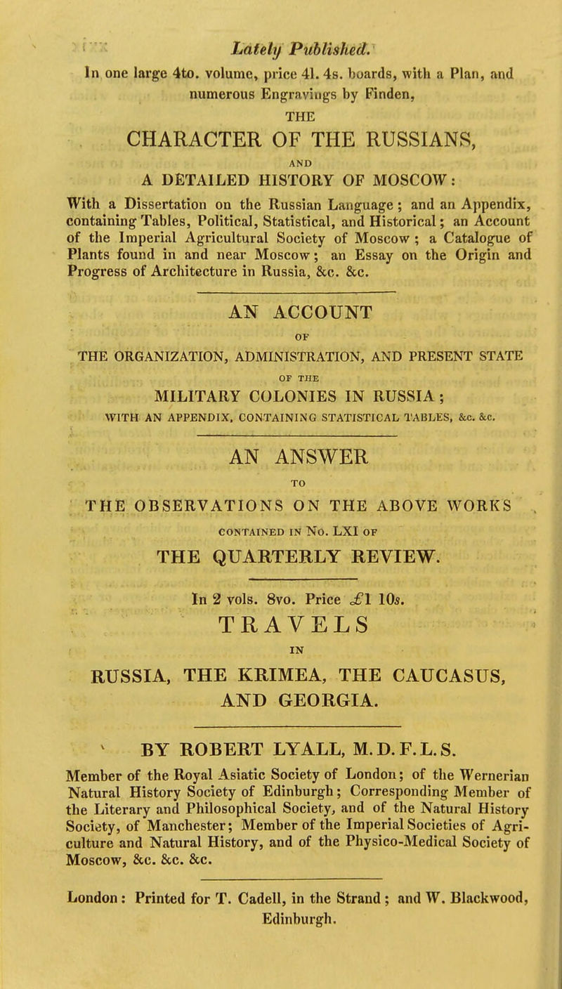 Lately Published. In one large 4to. volume, price 41. 4s. boards, with a Plan, and numerous Engravings by Finden, THE CHARACTER OF THE RUSSIANS, AND A DETAILED HISTORY OF MOSCOW: With a Dissertation on the Russian Language; and an Appendix, containing Tables, Political, Statistical, and Historical; an Account of the Imperial Agricultural Society of Moscow ; a Catalogue of Plants found in and near Moscow; an Essay on the Origin and Progress of Architecture in Russia, &c. &c. AN ACCOUNT OF THE ORGANIZATION, ADMINISTRATION, AND PRESENT STATE OF THE MILITARY COLONIES IN RUSSIA; WITH AN APPENDIX. CONTAINING STATISTICAL TABLES, &c. &C. AN ANSWER TO ;.THE OBSERVATIONS ON THE ABOVE WORKS CONTAINED IN No. LXI OF THE QUARTERLY REVIEW. In 2 vols. 8vo. Price cfl 10s. TRAVELS IN RUSSIA, THE KRIMEA, THE CAUCASUS, AND GEORGIA. BY ROBERT LYALL, M.D.F.L.S. Member of the Royal Asiatic Society of London; of the Wernerian Natural History Society of Edinburgh; Corresponding Member of the Literary and Philosophical Society, and of the Natural History Society, of Manchester; Member of the Imperial Societies of Agri- culture and Natural History, and of the Physico-Medical Society of Moscow, &c. &c. &c. London: Printed for T. Cadell, in the Strand ; and W. Blackwood, Edinburgh,