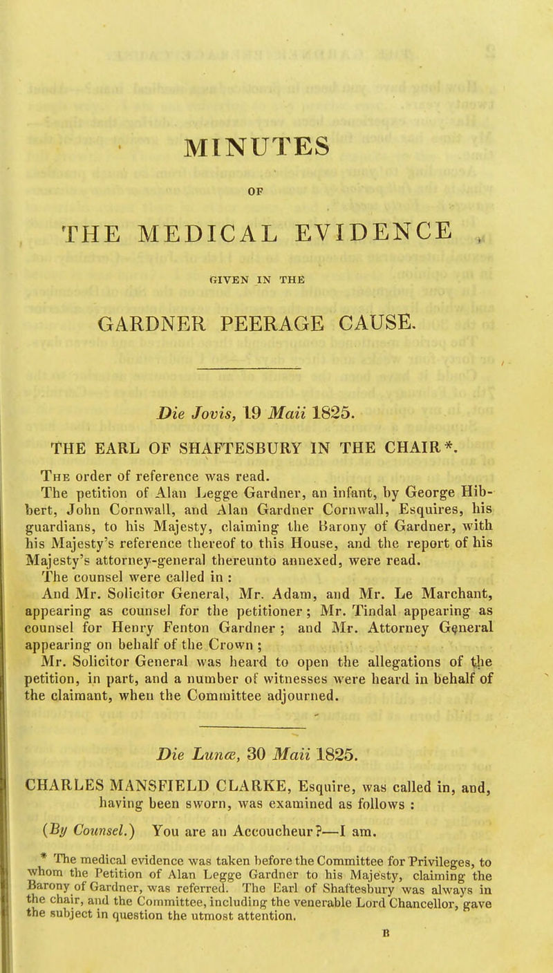 MINUTES OF THE MEDICAL EVIDENCE RIVEN IN THE GARDNER PEERAGE CAUSE. Die Jovis, 19 Maii 1825. THE EARL OP SHAFTESBURY IN THE CHAIR*. The order of reference was read. The petition of Alan Legge Gardner, an infant, by George Hib- bert, Joiin Cornwall, and Alan Gardner Cornwall, Esquires, his guardians, to his Majesty, claiming' the Barony of Gardner, with his Majesty's reference thereof to this House, and the report of his Majesty's attorney-general thereunto annexed, were read. The counsel were called in : And Mr. Solicitor General, Mr. Adam, and Mr. Le Marchant, appearing as counsel for the petitioner; Mr. Tindal appearing as counsel for Henry Fenton Gardner ; and Mr. Attorney General appearing on behalf of the Crown ; Mr. Solicitor General was heard to open the allegations of the petition, in part, and a number of witnesses were heard in behalf of the claimant, when the Committee adjourned. Die Luna, 30 Maii 1825. CHARLES MANSFIELD CLARKE, Esquire, was called in, and, having been sworn, was examined as follows : {By Counsel.) You are an Accoucheur?—I am. * The medical evidence was taken before the Committee for Privileges, to whom the Petition of Alan Legge Gardner to his Majesty, claiming the Barony of Gardner, was referred. The Earl of Shaftesbmy was always in the chair, and the Committee, including the venerable Lord Chancellor, gave the subject in question the utmost attention. B