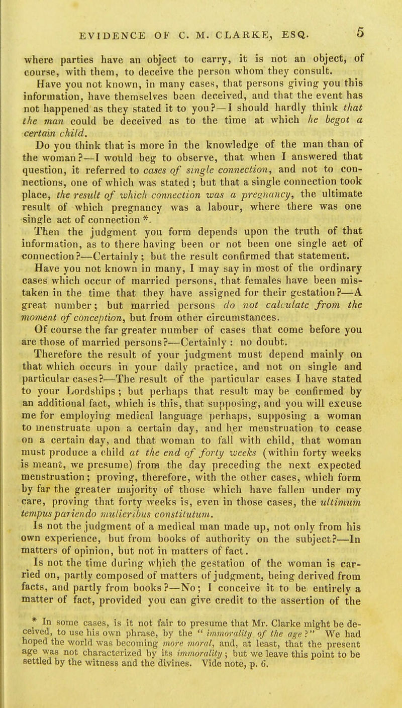 where parties have an object to carry, it is not an object, of course, with them, to deceive the person whom they consult. Have you not known, in many cases, that persons giving you this information, have themselves been deceived, and that the event has not happened as they stated it to you? —I should hardly think that the man could be deceived as to the time at which he begot a certain child. Do you think that is more in the knowledge of the man than of the woman?—I would beg to observe, that when I answered that question, it referred to cases of single connection, and not to con- nections, one of which was stated ; but that a single connection took place, the result of which connection was a pregnane]/, the ultimate result of which pregnancy was a labour, where there was one single act of connection *. Then the judgment you form depends upon the truth of that information, as to there having been or not been one single act of connection ?—Certainly ; but the result confirmed that statement. Have you not known in many, I may say in most of the ordinary cases which occur of married persons, that females have been mis- taken in the time that they have assigned for their gestation ?—A great number; but married persons do not calculate from the moment of conception, but from other circumstances. Of course the far greater number of cases that come before you are those of married persons?—Certainly : no doubt. Therefore the result of your judgment must depend mainly on that which occurs in your daily practice, and not on single and particular cases?—The result of the particular cases I have stated to your Lordships; but perhaps that result may be confirmed by an additional fact, which is this, that supposing, and you will excuse me for employing medical language perhaps, supposing a woman to menstruate upon a certain day, and her menstruation to cease on a certain day, and that woman to fall with child, that woman must produce a child at the end of forty weeks (within forty weeks is meant, we presume) from the day preceding the next expected menstruation; proving, therefore, with the other cases, which form by far the greater majority of those which have fallen under my care, proving that forty Aveeks is, even in those cases, the ultimum tempuspariendo iniilieribus constitutum. Is not the judgment of a medical man made up, not only from his own experience, but from books of authority on the subject?—In matters of opinion, but not in matters of fact. Is not the time during which the gestation of the woman is car- ried on, partly composed of matters of judgment, being derived from facts, and partly from books?—No; I conceive it to be entirely a matter of fact, provided you can give credit to the assertion of the * In some cases, is it not fair to presume that Mr. Clarke might be de- ceived, to use his own phrase, by the  immornlity of the age ? We had hoped the world was becoming more moral., and, at least, that the present age was not characterized by its immorality ; but we leave this point to be settled by the witness and the divines. Vide note, p. 6.
