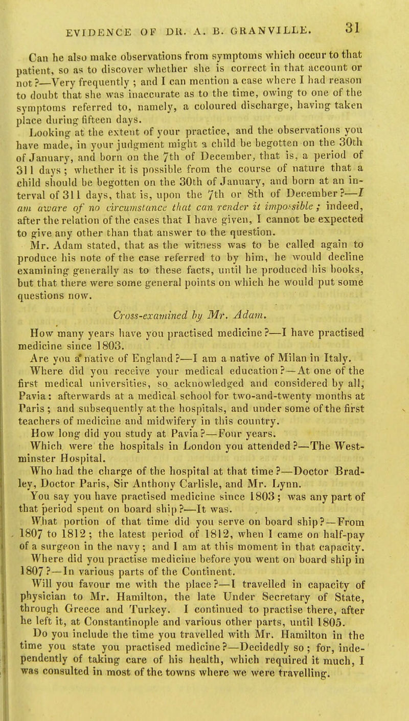Can he also make observations from symptoms which occur to that patient, so as to discover whether she is correct in that account or i,ot?—Very frequently ; and I can mention a case where I had reason to doubt that she was inaccurate as to the time, owing to one of the symptoms referred to, namely, a coloured discharge, having taken place during fifteen days. Looking at the extent of your practice, and the observations you have made, in your judgment might a child be begotten on the 30th of January, and born on the 7th of December, that is, a period of 311 days ; whether it is possible from the course of nature that a child should be begotten on the 30th of January, and born at an in- terval of 311 days, that is, upon the 7th or 8th of December?—I am aware of no circumstance that can render it impossible ; indeed, after the relation of the cases that I have given, I cannot be expected to give any other than that answer to the question. Mr. Adam stated, that as the witness was to be called again to produce his note of the case referred to by him, he would decline examining generally as to these facts, until he produced his books, but that there were some general points on which he would put some questions now. Cross-examined by Mr. Adam. How many years have you practised medicine?—I have practised medicine since 1803, Are you a*native of England ?^—I am a native of Milan in Italy. Where did you receive your medical education? — Atone of the first medical universities, so acknowledged and considered by all, Pavia: afterwards at a medical school for two-and-twenty months at Paris ; and subsequently at the hospitals, and under some of the first teachers of medicine and midwifery in this country. How long did you study at Pavia?—Four years. Which were the hospitals in London you attended?—The West- minster Hospital. Who had the charge of the hospital at that time?—Doctor Brad- ley, Doctor Paris, Sir Anthony Carlisle, and Mr. Lynn, You say you have practised medicine since 1803 ; was any part of that period spent on board shi[)?—It was. What portion of that time did you serve on board ship? —From - 1807 to 1812 ; the latest period of 1812, when I came on half-pay of a surgeon in the navy; and I am at this moment in that capacity. Where did you practise medicine before you went on board ship in 1807?—In various parts of the Continent. Will you favour me with the place ?—I travelled in capacity of physician to Mr. Hamilton, the late Under Secretary of State, th rough Greece and Turkey. I continued to practise there, after he left it, at Constantinople and various other parts, until 1805. Do you include the time you travelled with Mr. Hamilton in the time you state you practised medicine?—Decidedly so; for, inde- pendently of taking care of his health, which required it much, I was consulted in most of the towns where we were travelling.