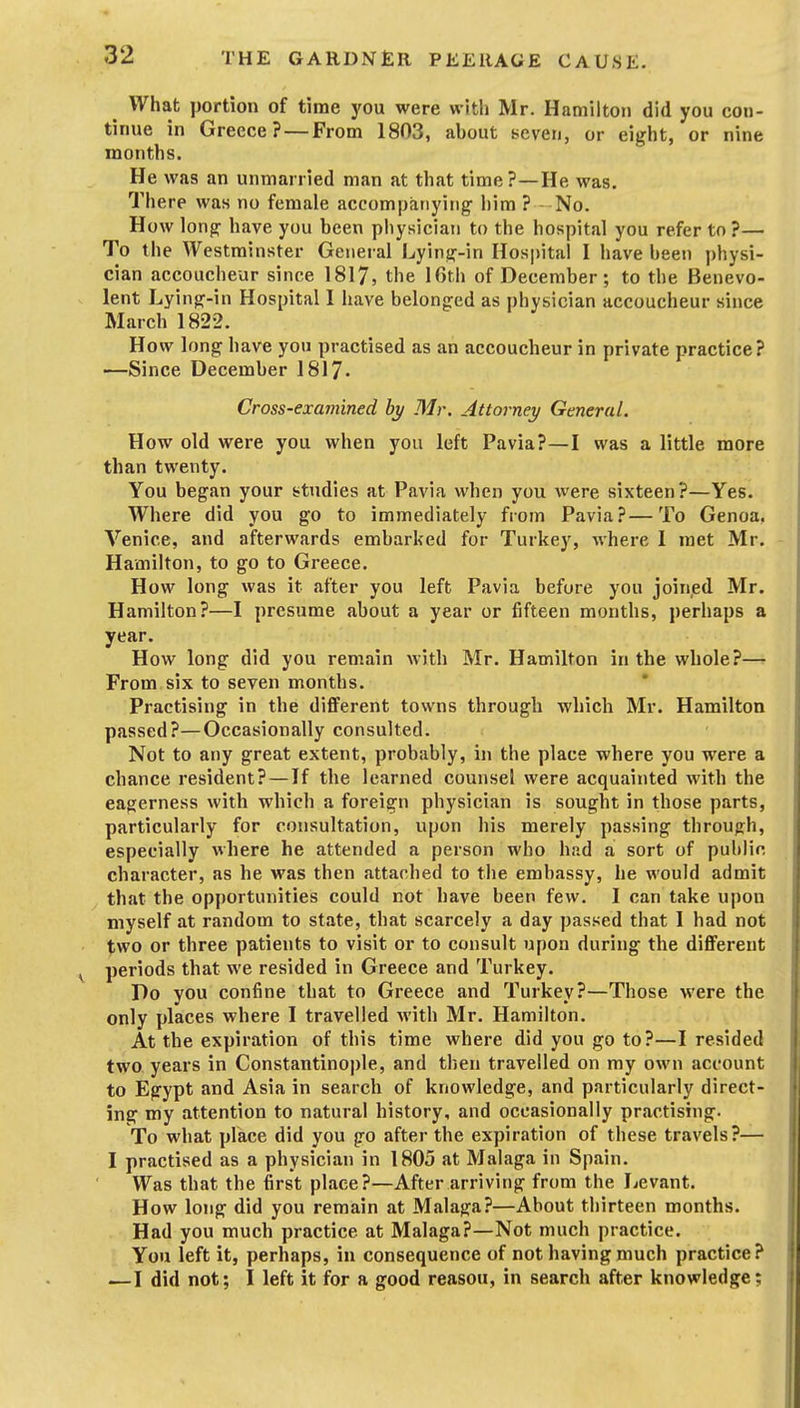 What portion of time you were with Mr. Hamilton did you con- tinue in Greece? — From 1803, about seven, or eight, or nine months. He was an unmarried man at that time?—He was. There was no female accompanying- him ? No. How long have you been physician to the hospital you refer to ?— To the Westminster General Lying-in Hospital I have been physi- cian accoucheur since 1817, the lOth of December; to the Benevo- lent Lying-in Hospital I have belonged as physician accoucheur since March 1822. How long have you practised as an accoucheur in private practice? —•Since December 1817. Cross-examined by Mr. Attornei/ General. How old were you when you left Pavia?—I was a little more than twenty. You began your studies at Pavia when you were sixteen?—Yes. Where did you go to immediately from Pavia?—To Genoa. Venice, and afterwards embarked for Turkey, where I met Mr. Hamilton, to go to Greece. How long was it after you left Pavia before you joined Mr. Hamilton?—I presume about a year or fifteen months, perhaps a year. How long did you remain with Mr. Hamilton in the whole?— From six to seven months. Practising in the different towns through which Mr. Hamilton passed?—Occasionally consulted. Not to any great extent, probably, in the place where you were a chance resident? — If the learned counsel were acquainted with the eagerness with which a foreign physician is sought in those parts, particularly for consultation, upon his merely passing through, especially where he attended a person who had a sort of public character, as he was then attached to the embassy, he would admit that the opportunities could not have been few. I can take upon myself at random to state, that scarcely a day passed that I had not two or three patients to visit or to consult upon during the diflferent periods that we resided in Greece and Turkey. Do you confine that to Greece and Turkey?—Those were the only places where I travelled Avith Mr. Hamilton, At the expiration of this time where did you go to?—I resided two years in Constantinople, and then travelled on my own account to Egypt and Asia in search of knowledge, and particularly direct- ing my attention to natural history, and occasionally prsictishig. To what place did you go after the expiration of these travels?— I practised as a physician in 1805 at Malaga in Spain. Was that the first place?—After arriving from the Levant. How long did you remain at Malaga?—About thirteen months. Had you much practice at Malaga?—Not much practice. You left it, perhaps, in consequence of not having much practice? —I did not; I left it for a good reasou, in search after knowledge;