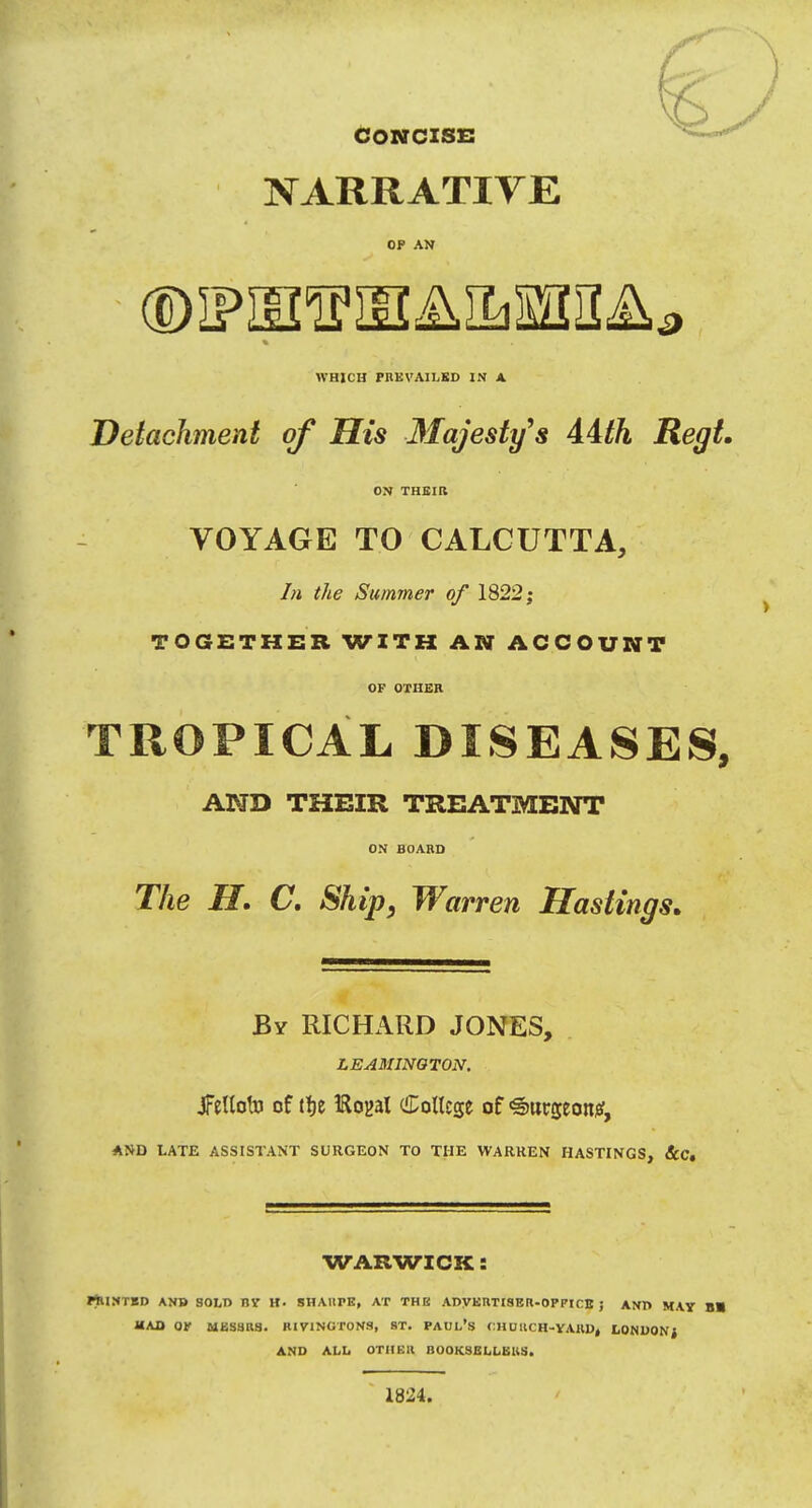 CONCISE NARRATIVE OP AN WHICH PBEVAILED IN A Detachment of His Majesty s Aith Regt. ON THEIR VOYAGE TO CALCUTTA, In the Summer of 1822; TOGETHER WITH AN ACCOUNT OF OTHER TROPICAL DISEASES, AND THEIR TREATMENT ON BOARD The II. C. Ship, Warren Hastings. By RICHARD JONES, LEAMINGTON. JFellofo of tfje IRoyal College of <g>utseoit0, AND LATE ASSISTANT SURGEON TO THE WARREN HASTINGS, &C. WARWICK: PlUNTED AND SOLD BY H- SHAHFE, AT THE ADVERTISER-OP PICK 5 AND MAY B» HAD OP MESSRS. RIVINGTONS, 8T. PAUL'S f:HOUCH-YAUDt LONDONf AND ALL OTHER BOOKSELLERS. 1824.