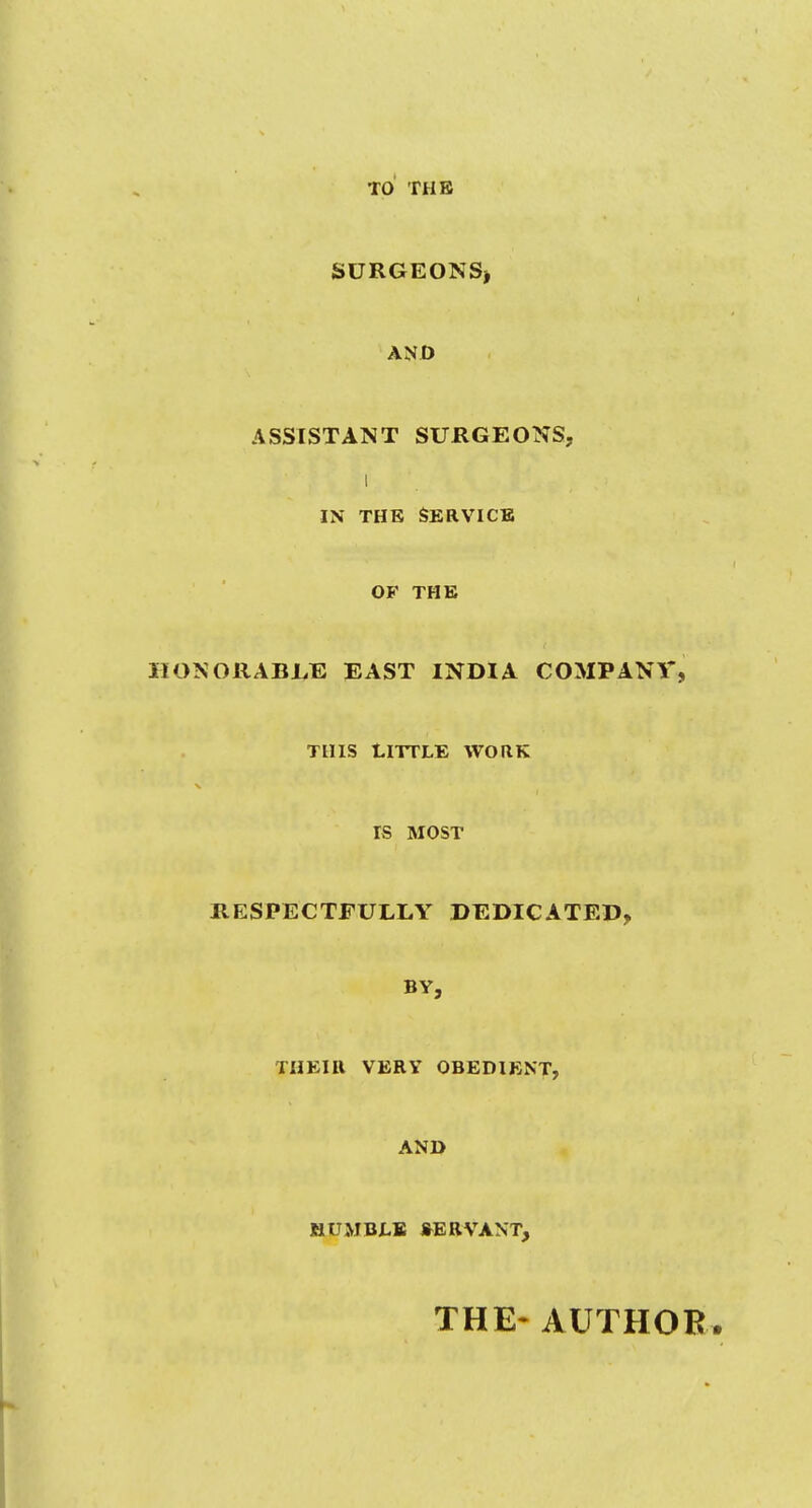 TO THE SURGEONS) AND ASSISTANT SURGEONS, I IN THE SERVICE OF THE HONORABLE EAST INDIA COMPANY, this Little work rs MOST RESPECTFULLY DEDICATED, BY, THEIR VERY OBEDIENT, AND MUMBLE SERVANT, THE- AUTHOR.