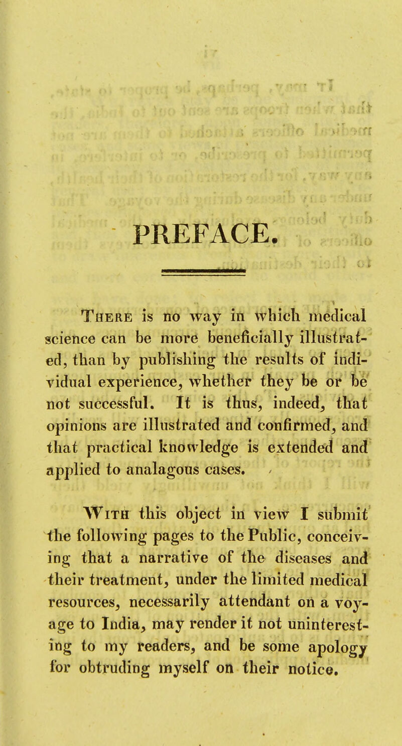 PREFACE. There is no way in which medical science can be more beneficially illustrat- ed, than by publishing the results of indi- vidual experience, whether they be or be not successful. It is thus, indeed, that opinions are illustrated and confirmed, and that practical knowledge is extended and applied to analagous cases. With this object in view I submit the following pages to the Public, conceiv- ing that a narrative of the diseases and their treatment, under the limited medical resources, necessarily attendant on a voy- age to India, may render it not uninterest- ing to my readers, and be some apology for obtruding myself on their notice.