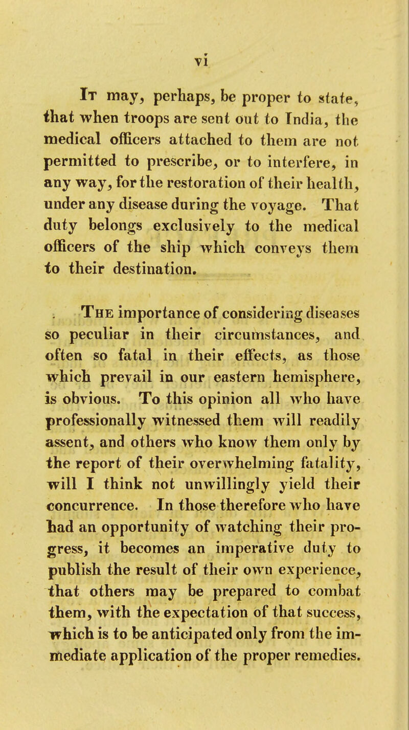 It may, perhaps, be proper to state, that when troops are sent out to India, the medical officers attached to them are not permitted to prescribe, or to interfere, in any way, for the restoration of their health, under any disease during the voyage. That duty belongs exclusively to the medical officers of the ship which conveys them to their destination. The importance of considering diseases so peculiar in their circumstances, and often so fatal in their effects, as those which prevail in our eastern hemisphere, is obvious. To this opinion all who have professionally witnessed them will readily assent, and others who know them only by the report of their overwhelming fatality, will I think not unwillingly yield their concurrence. In those therefore who have Lad an opportunity of watching their pro- gress, it becomes an imperative duty to publish the result of their own experience, that others may be prepared to combat them, with the expectation of that success, which is to be anticipated only from the im- mediate application of the proper remedies.