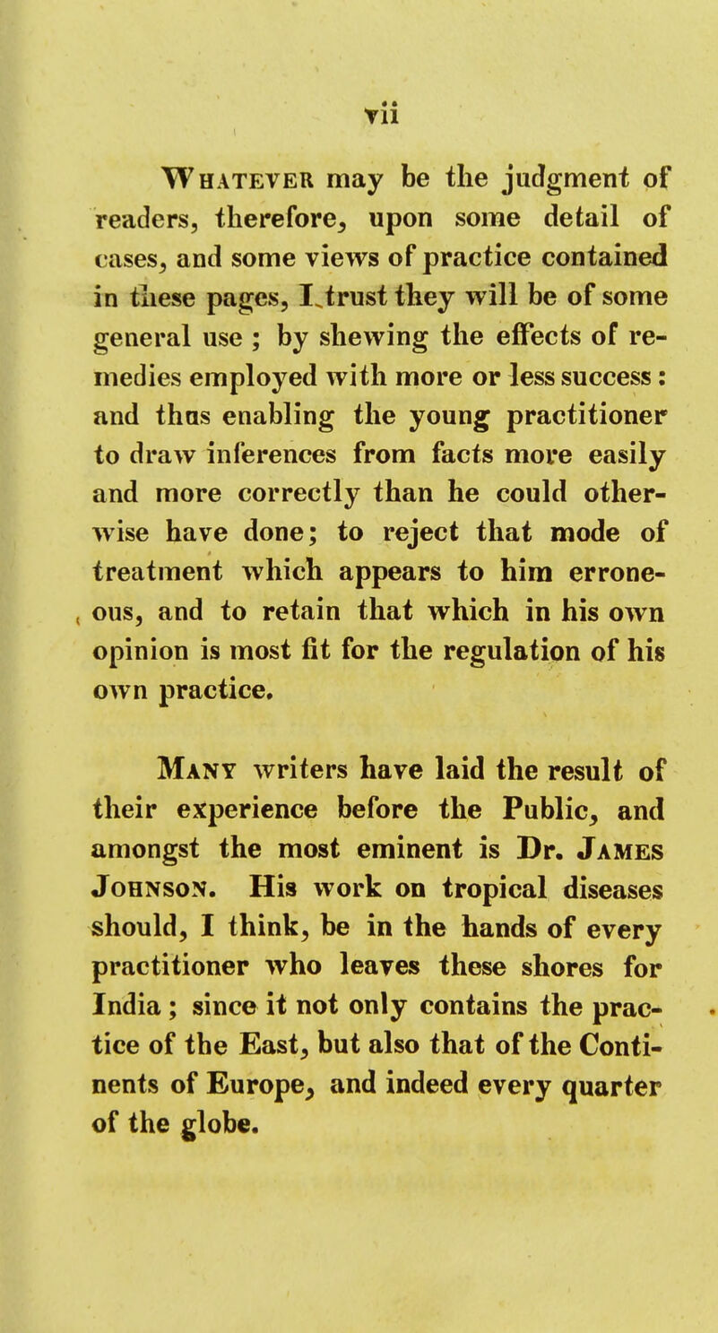 Vll Whatever may be the judgment of readers, therefore, upon some detail of cases, and some views of practice contained in these pages, IJrust they will be of some general use ; by shewing the effects of re- medies employed with more or less success: and thus enabling the young practitioner to draw inferences from facts more easily and more correctly than he could other- wise have done; to reject that mode of treatment which appears to him errone- , ous, and to retain that which in his own opinion is most fit for the regulation of his own practice. Many writers have laid the result of their experience before the Public, and amongst the most eminent is Dr. James Johnson. His work on tropical diseases should, I think, be in the hands of every practitioner who leaves these shores for India; since it not only contains the prac- tice of the East, but also that of the Conti- nents of Europe, and indeed every quarter of the globe.