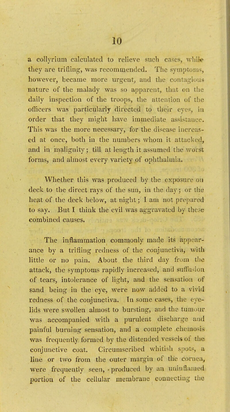 a coHyrium calculated to relieve such cases, while they are trifling, was recommended. The symptoms, however, became more urgent, and the contagious nature of the malady was so apparent, that on the daily inspection of the troops, the attention of the officers was particularly directed to their eye1?, in order that they might have immediate assistance. This was the more necessary, for the disease increas- ed, at once, both in the numbers whom it attacked, and in malignity; till at length it assumed the worst forms, and almost every variety of ophthalmia. Whether this was produced by the exposure on deck to the direct rays of the sun, in the day; or the heat of the deck below, at night; I am not prepared to say. But I think the evil was aggravated by these combined causes. The inflammation commonly made its appear- ance by a trifling redness of the conjunctiva, with little or no pain. About the third day from the attack, the symptoms rapidly increased, and suffusion of tears, intolerance of light, and the sensation of sand being in the eye, were now added to a vivid redness of the conjunctiva. Tn some cases, the eye- lids were swollen almost to bursting, and the tumour was accompanied with a purulent discharge and painful burning sensation, and a complete cheuaosis was frequently formed by the distended vessels of the conjunctive coat. Circumscribed whitish spots, a line or two from the outer margin of the cornea, were frequently seen, • produced by an uniu flamed portion of the cellular membrane connecting the