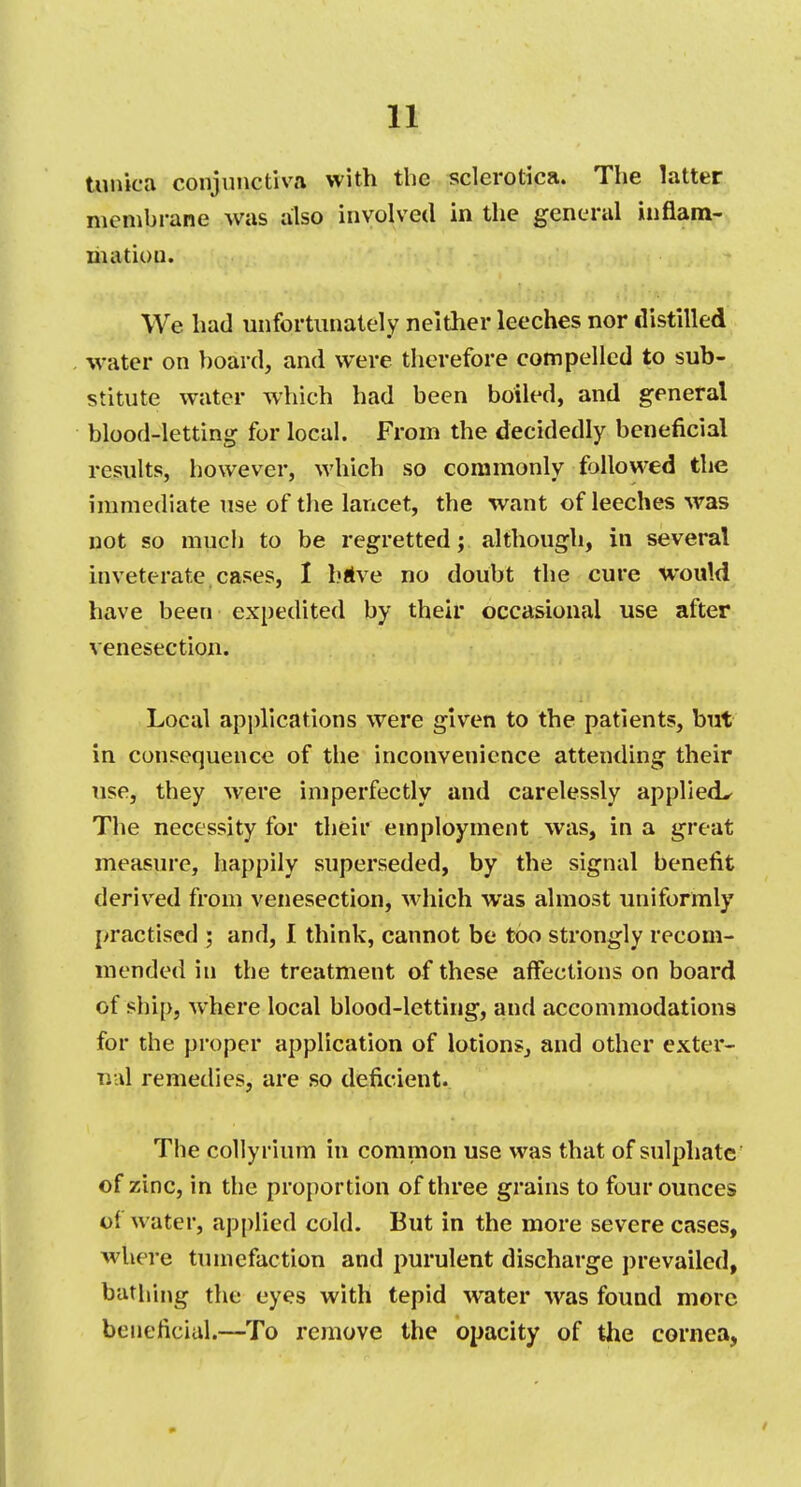 tunica conjunctiva with the sclerotica. The latter membrane was also involved in the general inflam- mation. We had unfortunately neither leeches nor distilled water on board, and were therefore compelled to sub- stitute water which had been boiled, and general blood-letting for local. From the decidedly beneficial results, however, which so commonly followed the immediate use of the lancet, the want of leeches was not so much to be regretted; although, in several inveterate cases, 1 bttve no doubt the cure would have been expedited by their occasional use after venesection. Local applications were given to the patients, but in consequence of the inconvenience attending their use, they were imperfectly and carelessly applied^ The necessity for their employment was, in a great measure, happily superseded, by the signal benefit derived from venesection, which was almost uniformly practised ; and, 1 think, cannot be too strongly recom- mended in the treatment of these affections on board of ship, where local blood-letting, and accommodations for the proper application of lotions, and other exter- nal remedies, are so deficient. The colly rium in common use was that of sulphate of zinc, in the proportion of three grains to four ounces of water, applied cold. But in the more severe cases, where tumefaction and purulent discharge prevailed, bathing the eyes with tepid water was found more beneficial.—To remove the opacity of the cornea,