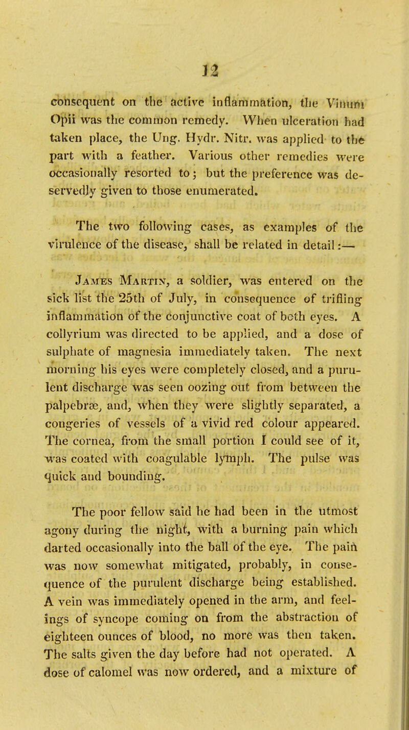 n consequent on the active inflammation, the Vimim Opii was the common remedy. When ulceration had taken place, the Ung. Hydr. Nitr. was applied to the part with a feather. Various other remedies were occasionally resorted to; but the preference was de- servedly given to those enumerated. The two following cases, as examples of the virulence of the disease, shall be related in detail:— James Martin, a soldier, was entered on the sick list the 25th of July, in consequence of trifling inflammation of the conjunctive coat of both eyes. A collyrium was directed to be applied, and a dose of sulphate of magnesia immediately taken. The next morning his eyes were completely closed, and a puru- lent discharge was seen oozing out from between the palpebral and, when they were slightly separated, a congeries of vessels of a vivid red colour appeared. The cornea, from the small portion I could see of it, was coated with coagulable lymph. The pulse was ■ quick and bounding. The poor fellow said he had been in the utmost agony during the night, with a burning pain which darted occasionally into the ball of the eye. The pain was now somewhat mitigated, probably, in conse- quence of the purulent discharge being established. A vein was immediately opened in the arm, and feel- ings of syncope coming on from the abstraction of eighteen ounces of blood, no more was then taken. The salts given the day before had not operated. A dose of calomel was now ordered, and a mixture of