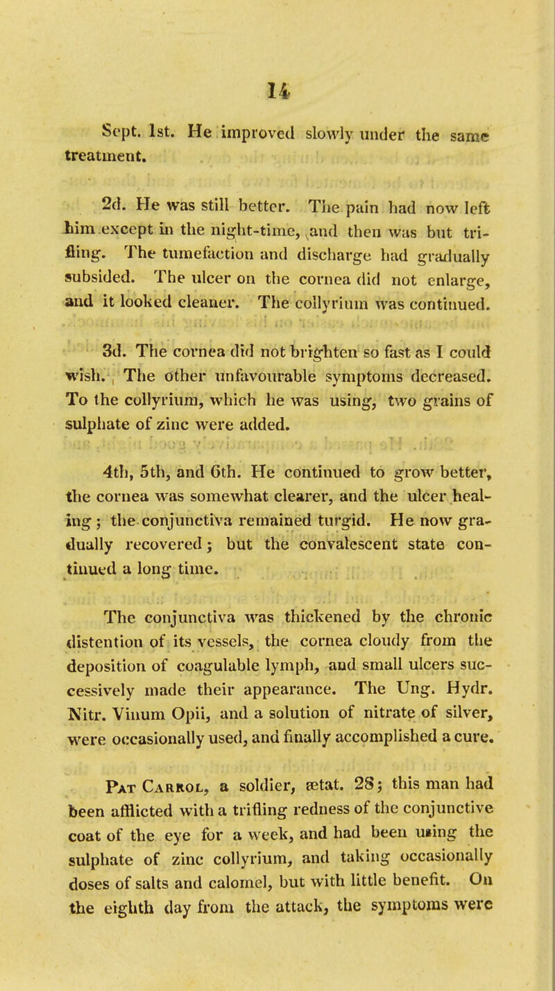 Sept. 1st. He improved slowly under the same treatment. 2d. He was still better. The pain had now left him except in the night-time, and then was but tri- fling. The tumefaction and discharge had gradually subsided. The ulcer on the cornea did not enlarge, and it looked cleaner. The collyrinm was continued. 3d. The cornea did not brighten so fast as I could wish. The other unfavourable symptoms decreased. To the collyrium, which he was using, two grains of sulphate of zinc were added. 4th, 5th, and 6th. He continued to grow better, the cornea was somewhat clearer, and the ulcer heal- ing ; the conjunctiva remained turgid. He now gra- dually recovered; but the convalescent state con- tinued a long time. The conjunctiva was thickened by the chronic distention of its vessels, the cornea cloudy from the deposition of coagulable lymph, and small ulcers suc- cessively made their appearance. The Ung. Hydr. Nitr. Vinum Opii, and a solution of nitrate of silver, were occasionally used, and finally accomplished a cure. Pat Carrol, a soldier, eetat. 28; this man had been afflicted with a trifling redness of the conjunctive coat of the eye for a week, and had been using the sulphate of zinc collyrium, and taking occasionally doses of salts and calomel, but with little benefit. On the eighth day from the attack, the symptoms were