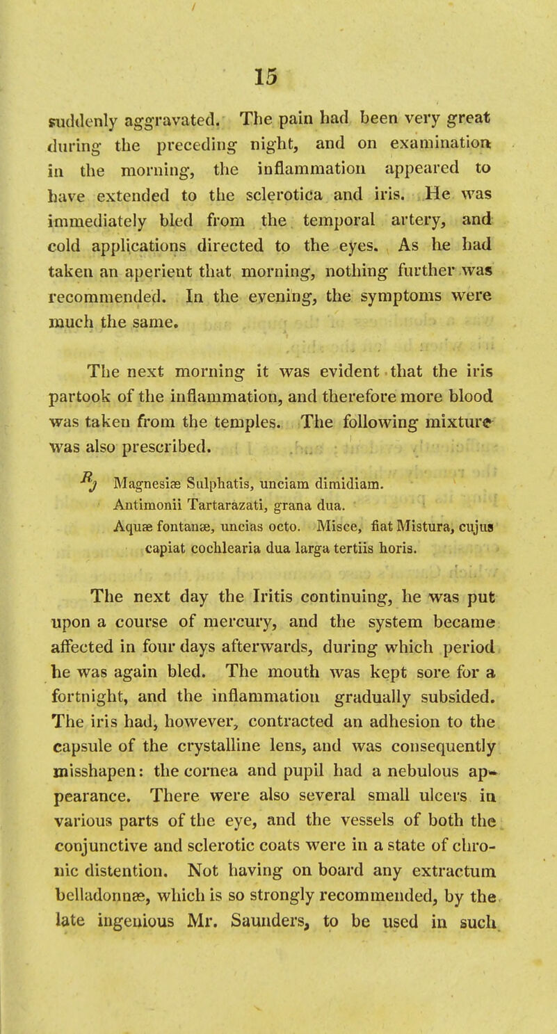 suddenly aggravated. The pain had been very great during the preceding night, and on examination: in the morning, the inflammation appeared to have extended to the sclerotica and iris. He was immediately bled from the temporal artery, and cold applications directed to the eyes. As he had taken an aperient that morning, nothing further was recommended. In the evening, the symptoms were much the same. The next morning it was evident that the iris partook of the inflammation, and therefore more blood was taken from the temples. The following mixture was also prescribed. Magnesias Sulphatis, unciam dimidiam. Antimonii Tartarazati, grana dua. Aquas fontanse, uncias octo. Misce, fiat Mistura, cujus capiat cochlearia dua larga tertiis horis. The next day the Iritis continuing, he was put upon a course of mercury, and the system became affected in four days afterwards, during which period he was again bled. The mouth was kept sore for a fortnight, and the inflammation gradually subsided. The iris had, however, contracted an adhesion to the capsule of the crystalline lens, and was consequently misshapen: the cornea and pupil had a nebulous ap» pearance. There were also several small ulcers in. various parts of the eye, and the vessels of both the conjunctive and sclerotic coats were in a state of chro- nic distention. Not having on board any extractum belladonnas, which is so strongly recommended, by the late ingenious Mr. Saunders, to be used in such.