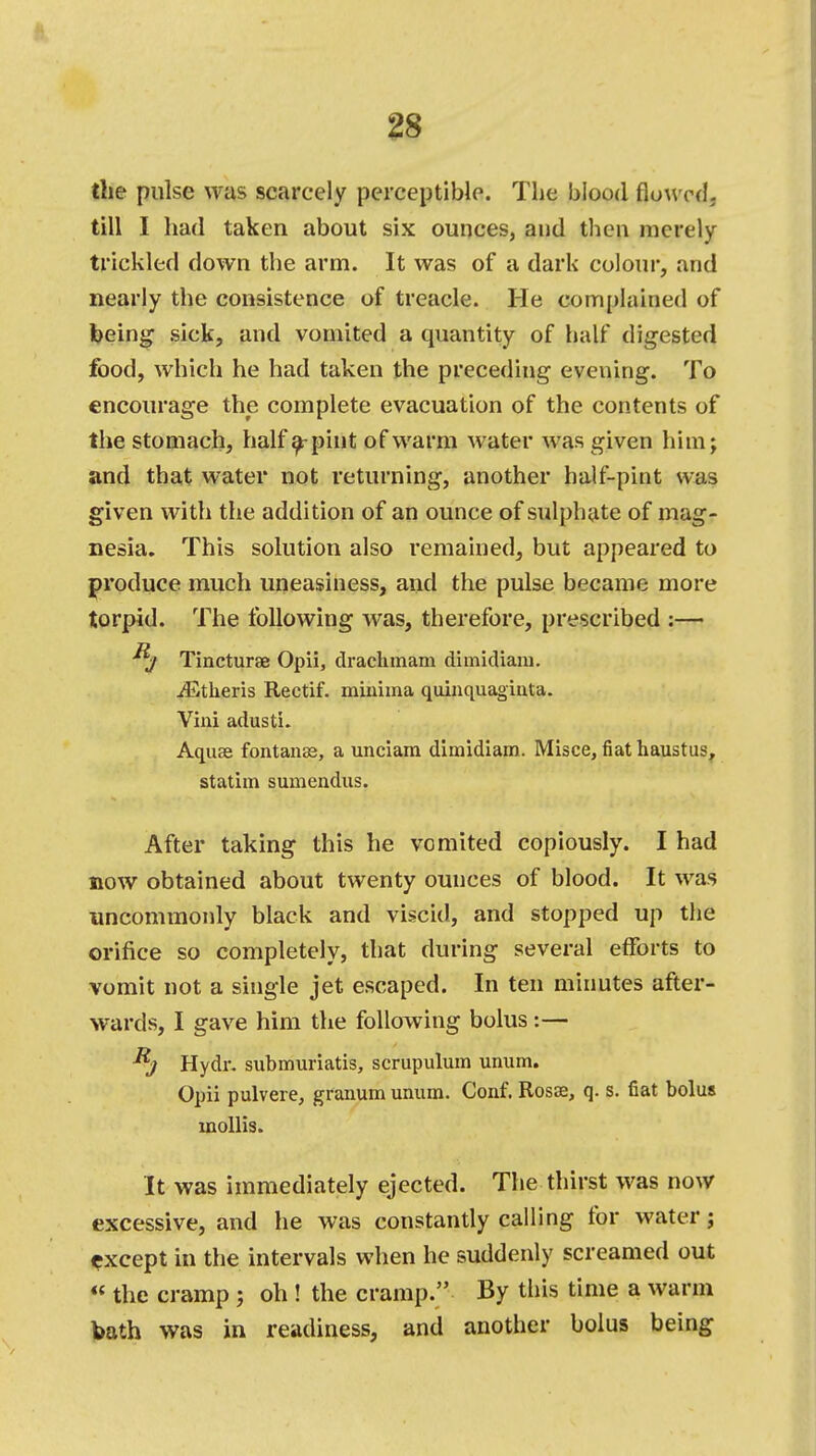 the pulse was scarcely perceptible. The blood flowed, till I had taken about six ounces, and then merely trickled down the arm. It was of a dark colour, and nearly the consistence of treacle. He complained of being sick, and vomited a quantity of half digested food, which he had taken the preceding evening. To encourage the complete evacuation of the contents of the stomach, half a-pint of warm water was given himj and that water not returning, another half-pint was given with the addition of an ounce of sulphate of mag- nesia. This solution also remained, but appeared to produce much uneasiness, and the pulse became more torpid. The following was, therefore, prescribed :— j Tincturae Opii, drachmam dimidiam. jEtheris Rectif. minima quinquaginta. Vini adusti. Aquas fontanas, a unciam dimidiam. Misce, fiat haustus, statim sumeadus. After taking this he vomited copiously. I had now obtained about twenty ounces of blood. It was uncommonly black and viscid, and stopped up the orifice so completely, that during several efforts to vomit not a single jet escaped. In ten minutes after- wards, I gave him the following bolus:— Hydr. submuriatis, scrupulum unum. Opii pulvere, granum unum. Conf. Rosas, q. s. fiat bolus mollis. It was immediately ejected. The thirst was now excessive, and he was constantly calling for water j except in the intervals when he suddenly screamed out  the cramp j oh ! the cramp. By this time a warm bath was in readiness, and another bolus being