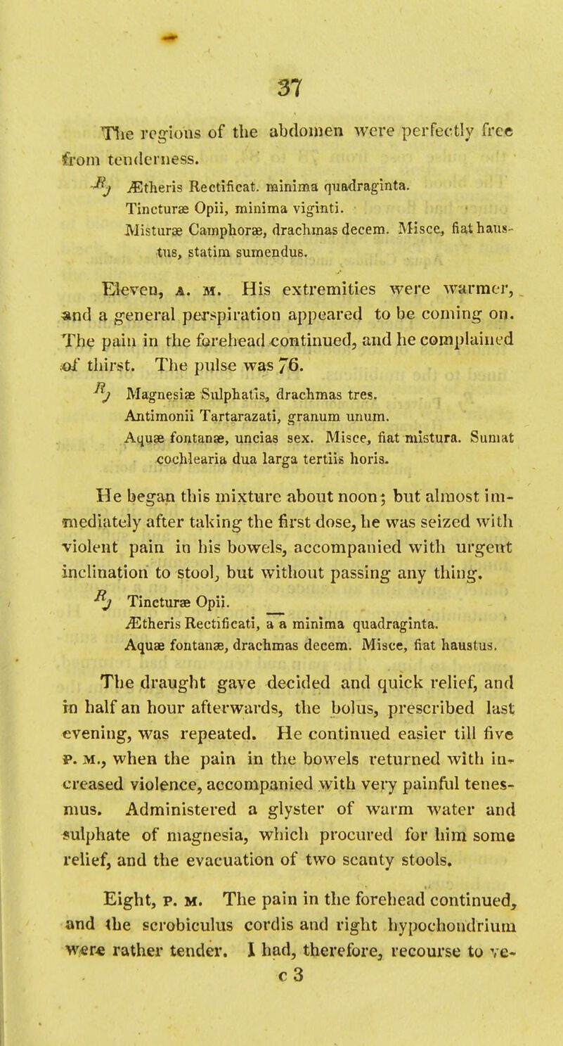 The regions of the abdomen were perfectly free from tenderness. iGtheris Rectificat. minima quadraginta. Tincturae Opii, minima viginti. Misturae Camphorae, drachmas decern. Misce, fiat haus- tus, statim sumendus. Eleven, a. m. His extremities were warmer, and a general perspiration appeared to be coming on. The pain in the forehead continued, and he complained of thirst. The pulse was 76. j Magnesias Sulphatis, drachmas tres. Antimonii Tartarazati, granum unum. Aquae fontanae, uncias sex. Misce, fiat mistura. Sumat cochlearia dua larga tertiis horis. He began this mixture about noon; but almost im- mediately after taking the first dose, he was seized with violent pain in his bowels, accompanied with urgent inclination to stool, but without passing any thing. Rj Tincturae Opii. iEtheris Rectificati, a a minima quadraginta. Aquae fontanae, drachmas decern. Misce, fiat haustus. The draught gave decided and quick relief, and in half an hour afterwards, the bolus, prescribed last evening, was repeated. He continued easier till five p. m., when the pain in the bowels returned with in- creased violence, accompanied with very painful tenes- mus. Administered a glyster of warm water and sulphate of magnesia, which procured for him some relief, and the evacuation of two scanty stools. Eight, p. m. The pain in the forehead continued, and the scrobiculus cordis and right hypochondrium were rather tender. I had, therefore, recourse to ve- c3
