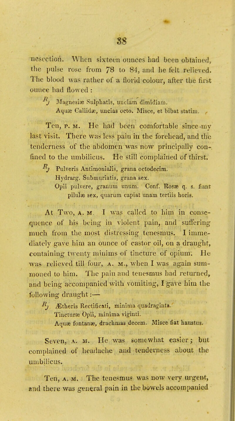 $8 nesection. When sixteen ounces had been obtained, the pulse rose from 78 to 84, and he felt relieved. The blood was rather of a florid colour, after the first ounce had flowed : j Magnesia; Sulphatis, uuctam dimidiam. Aquae Gallidae, uncias octo. Misce, et bibat statim. , Ten, p. m. He had been comfortable since-inv last visit. There was less pain in the forehead, and the tenderness of the abdomen was now principally con- fined to the umbilicus. He still complained of thirst. Pulveris AntimoniaJis, grana octodecira. Hydrarg. Submuriatis, grana sex. Opii pulvere, granum unum. Conf. Rosa; q. s. fiant pilulse sex, quarum capiat unam tertiis horis. At Two, a. m. I was called to him in conse- quence of his being in violent pain, and suffering- much from the most distressing tenesmus. I imme- diately gave him an ounce of castor oil, on a draught, containing twenty minims of tincture of opium. He was relieved till four, a. m., when I was again sum- moned to him. The pain and tenesmus had returned, and being accompanied with vomiting, I gave him the following draught:— iEtheris Rectificati, minima quadraginta. Tincturse Opii, minima viginti. Aquae fontanae, drachmas decern. Misce fiat haustus. Seven, a. be. He was somewhat easier; but complained of headache and tenderness about the umbilicus. Ten, a. m. The tenesmus was now very urgent, and there was general pain in the bowels accompanied