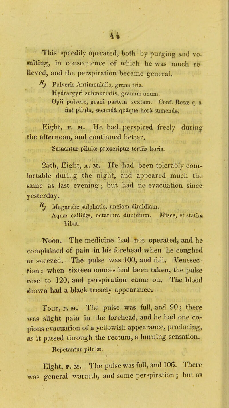 This speedily operated, both by purging- and vo- miting, in consequence of which he was much re- lieved, and the perspiration became general. Pnlveris Antimonialis, grana tria. Hydrargyri submuriatis, granum unum. Opii pulvere, grani partem sextain. Conf. Rosae q. s fiat pilula, secunda quaque hora sumenda. Eight, p. m. He had perspired freely during the afternoon, and continued better. Sumantur pilules prescript* tcrtiis horis. 25th, Eight, a. m. He had been tolerably com- fortable during the night, and appeared much the same as last evening ; but had no evacuation since yesterday. Magnesias sulphatis, unciam dimidiara. Aquae callidae, octarium dimidium. Misce, et statin* bibat. Noon. Tlie medicine had Hot operated, and he complained of pain in his forehead when he coughed or sneezed. The pulse was 100, and full. Venesec- tion ; when sixteen ounces had been taken, the pulse rose to 120, and perspiration came on. The blood drawn had a black treacly appearance. Four, p. m. The pulse was full, and 90; there was slight pain in the forehead, and he had one co- pious evacuation of a yellowish appearance, producing, as it passed through the rectum, a burning sensation. Repetantur pilulse. Eight, p. m. The pulse was full, and 106. There was general warmth, and some perspiration j but as