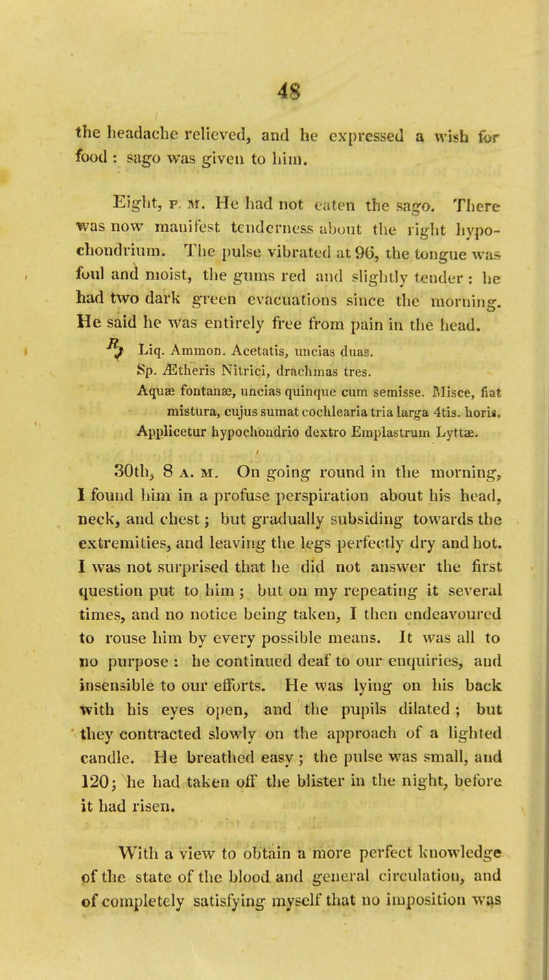 the headachy relieved, and he expressed a wish for food : sago was given to him. Eight, p. m. He had not eaten the sago. There was now manifest tenderness about the right hypo- chondrium. The pulse vibrated at 9b*, the tongue was foul and moist, the gums red and slightly tender: he had two dark green evacuations since the morning. He said he was entirely free from pain in the head. Liq. Amnion. Acetatis, uncias duas. Sp. iEtheris Nilrici, drachmas tres. Aquae fontanae, uncias quinque cum semisse. Misce, fiat mistura, cujus sumat cocklearia tria larga 4tis. horii, Applicetur hypochondrio dcxtro Eraplastrum Lyttae. 30th, 8 a. m. On going round in the morning, I found him in a profuse perspiration about his head, neck, and chest; but gradually subsiding towards the extremities, and leaving the legs perfectly dry and hot. I was not surprised that he did not answer the first question put to him ; but on my repeating it several times, and no notice being taken, I then endeavoured to rouse him by every possible means. It was all to no purpose : he continued deaf to our enquiries, and insensible to our efforts. He was lying on his back with his eyes open, and the pupils dilated; but they contracted slowly on the approach of a lighted candle. He breathed easy ; the pulse was small, and 120; he had taken off' the blister in the night, before it had risen. With a view to obtain a more perfect knowledge of the state of the blood and general circulation, and of completely satisfying myself that no imposition was