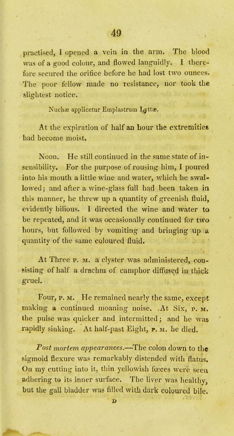 practise.!, I opened a vein in the arm. The blood was of a good colour, and flowed languidly. I there- fore secured the orifice before he had lost two ounces. The poor fellow made no resistance, nor took the slightest notice. Nuchae applicetur Emplastrum Lyttae. At the expiration of half an hour the extremities had become moist. Noon. He still continued in the same state of in- sensibility. For the purpose of rousing him, I poured into his mouth a little wine and water, which he swal- lowed; and after a wine-glass full had been taken in this manner, he threw up a quantity of greenish fluid, evidently bilious. I directed the wine and water to be repeated, and it was occasionally continued for two hours, but followed by vomiting and bringing up a quantity of the same coloured fluid. At Three p. m. a clyster was administered, con- sisting of half a drachm of camphor diffused in thick gruel. Four, p. m. He remained nearly the same, except making a continued moaning noise. .At Six, p. m. the pulse was quicker and intermitted; and he was rapidly sinking. At half-past Eight, p. m. he died. Post mortem appearances.—-The colon down to the sigmoid flexure was remarkably distended with flatus. On my cutting into it, thin yellowish fceces were seen adhering to its inner surface. The liver was healthy, but the gall bladder was filled with dark coloured bile. D