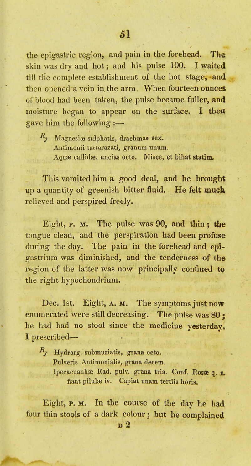 the epigastric region, and pain in the forehead. The skin was dry and hot; and his pulse 100. I waited till the complete establishment of the hot stage, -and then opened a vein in. the arm, When fourteen ounces of blood had been taken, the pulse became fuller, and moisture began to appear on the surface. I tbett gave him the following :—> Magnesiae sulphatis, drachmas sex. Antimonii tartarazati, granum unura. Aquae callidse, uncias octo. Misce, et bibat statira. This vomited him a good deal, and he brought up a quantity of greenish bitter fluid. He felt muck relieved and perspired freely. Eight, p. m. The pulse was 90, and thin; the tongue clean, and the perspiration had been profuse during the day. The pain in the forehead and epi- gastrium was diminished, and the tenderness of the region of the latter was now principally confined to the right hypochondrium. Dec. 1st. Eight, a. m. The symptoms just now enumerated were still decreasing. The pulse was 80 ; he had had no stool since the medicine yesterday. I prescribed— Hydrarg. submuriatis, grana octo. Pulveris Antimonialis, grana decern. Ipecacuanhae Rad. pulv. grana tria. Conf. Rosae q, g. fiant pilulse iv. Capiat unam tertiis horia. Eight, p. m. In the course of the day he had four thin stools of a dark colour; but he complained d2