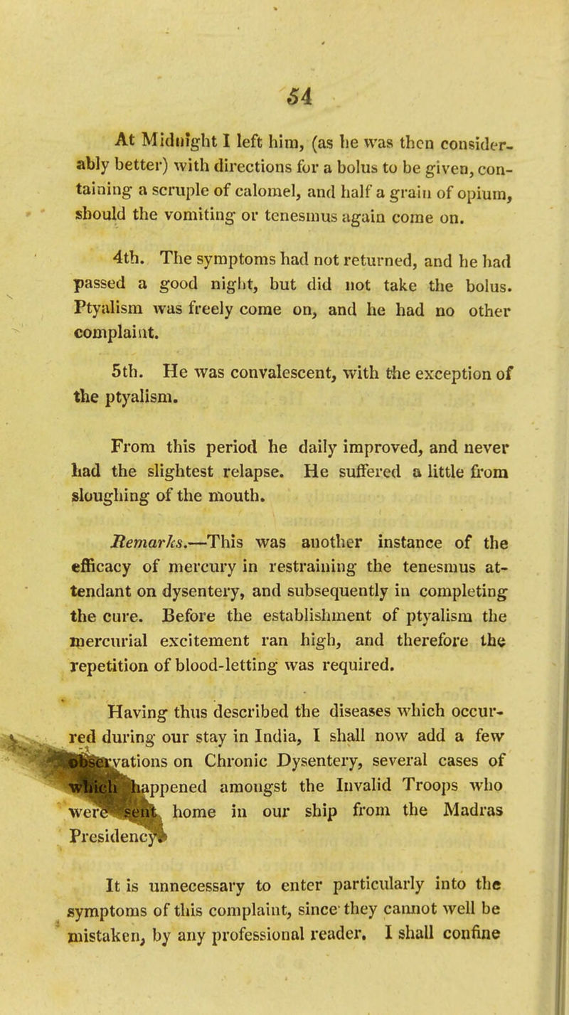 At Midnight I left him, (as he was then consider- ably better) with directions for a bolus to be given, con- taining a scruple of calomel, and half a grain of opium, should the vomiting or tenesmus again come on. 4th. The symptoms had not returned, and he had passed a good night, but did not take the bolus. Ptyalism was freely come on, and he had no other complaint. 5 th. He was convalescent, with the exception of the ptyalism. From this period he daily improved, and never had the slightest relapse. He suffered a little from sloughing of the mouth. Remarks.—This was another instance of the efficacy of mercury in restraining the tenesmus at- tendant on dysentery, and subsequently in completing the cure. Before the establishment of ptyalism the mercurial excitement ran high, and therefore the repetition of blood-letting was required. Having thus described the diseases which occur- red during our stay in India, I shall now add a few jjvations on Chronic Dysentery, several cases of which happened amongst the Invalid Troops who were sent home in our ship from the Madras Presidency It is unnecessary to enter particularly into the symptoms of this complaint, since1 they cannot well be mistaken, by any professional reader. I shall confine