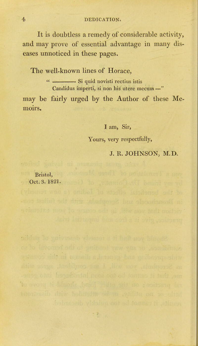 It is doubtless a remedy of considerable activity, and may prove of essential advantage in many dis- eases unnoticed in these pages. The well-known lines of Horace,  Si quid novisti rectius istis Candidus imperti, si non his utere mecum  may be fairly urged by the Author of these Me- moirs. I am, Sir, Yours, very respectfully, J. R. JOHNSON, M.D. Bristol, Oct. 3. 1821.