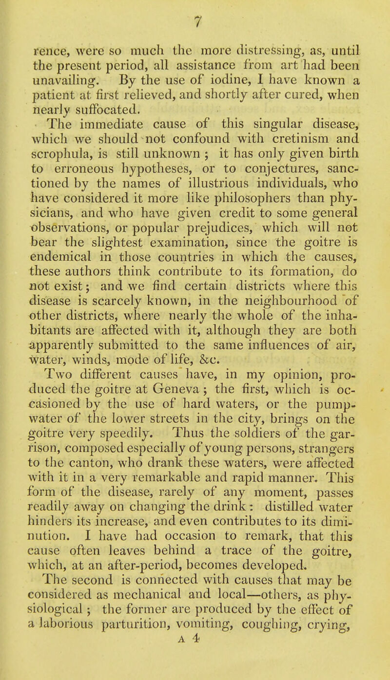 rence, were so much the more distressing, as, until the present period, all assistance from art had been unavailing. By the use of iodine, I have known a patient at first relieved, and shortly after cured, when nearly suffocated. The immediate cause of this singular disease, which we should not confound with cretinism and scrophula, is still unknown ; it has only given birth to erroneous hypotheses, or to conjectures, sanc- tioned by the names of illustrious individuals, who have considered it more like philosophers than phy- sicians, and who have given credit to some general observations, or popular prejudices, which will not bear the slightest examination, since the goitre is endemical in those countries in which the causes, these authors think contribute to its formation, do not exist; and we find certain districts where this disease is scarcely known, in the neighbourhood of other districts, where nearly the whole of the inha- bitants are affected with it, although they are both apparently submitted to the same influences of air, water, winds, mode of life, &c. Two different causes have, in my opinion, pro- duced the goitre at Geneva; the first, which is oc- casioned by the use of hard waters, or the pump- water of the lower streets in the city, brings on the goitre very speedily. Thus the soldiers of the gar- rison, composed especially of young persons, strangers to the canton, who drank these waters, were affected with it in a very remarkable and rapid manner. This form of the disease, rarely of any moment, passes readily away on changing the drink : distilled water hinders its increase, and even contributes to its dimi- nution. I have had occasion to remark, that this cause often leaves behind a trace of the goitre, which, at an after-period, becomes developed* The second is connected with causes that may be considered as mechanical and local—others, as phy- siological ; the former are produced by the effect of a laborious parturition, vomiting, coughing, crying, a 4