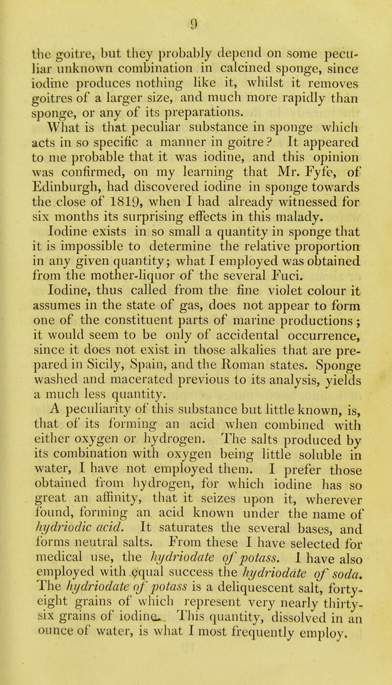 the goitre, but they probably depend on some pecu- liar unknown combination in calcined sponge, since iodine produces nothing like it, whilst it removes goitres of a larger size, and much more rapidly than sponge, or any of its preparations. What is that peculiar substance in sponge which acts in so specific a manner in goitre ? It appeared to me probable that it was iodine, and this opinion was confirmed, on my learning that Mr. Fyfe, of Edinburgh, had discovered iodine in sponge towards the close of 1819, when I had already witnessed for six months its surprising effects in this malady. Iodine exists in so small a quantity in sponge that it is impossible to determine the relative proportion in any given quantity; what I employed was obtained from the mother-liquor of the several Fuci. Iodine, thus called from the fine violet colour it assumes in the state of gas, does not appear to form one of the constituent parts of marine productions; it would seem to be only of accidental occurrence, since it does not exist in those alkalies that are pre- pared in Sicily, Spain, and the Roman states. Sponge washed and macerated previous to its analysis, yields a much less quantity. A peculiarity of this substance but little known, is, that of its forming an acid when combined with either oxygen or hydrogen. The salts produced by its combination with oxygen being little soluble in water, I have not employed them. I prefer those obtained from hydrogen, for which iodine has so great an affinity, that it seizes upon it, wherever found, forming an acid known under the name of hydriodic acid. It saturates the several bases, and forms neutral salts. From these I have selected for medical use, the hydriodate of potass. I have also employed with equal success the hydriodate of soda. The hydriodate of potass is a deliquescent salt, forty- eight grains of which represent very nearly thirty- six grains of iodine^. This quantity, dissolved in an ounce of water, is what I most frequently employ.