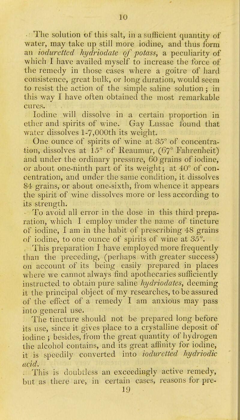 • The solution of this suit, in a sufficient quantity of water, may take up still more iodine, and thus form an ioduretted hydriodate of potass, a peculiarity of which I have availed myself to increase the force of the remedy in those cases where a goitre of hard consistence, great bulk, or long duration, would seem to resist the action of the simple saline solution; in this way I have often obtained the most remarkable cures. Iodine will dissolve in a certain proportion in ether and spirits of wine. Gay Lussac found that water dissolves 1-7,000th its weight. One ounce of spirits of wine at 35° of concentra- tion, dissolves at 15° of Reaumur, (67° Fahrenheit) and under the ordinary pressure, 60 grains of iodine, or about one-ninth part of its weight; at 40° of con- centration, and under the same condition, it dissolves 84 grains, or about one-sixth, from whence it appears the spirit of wine dissolves more or less according to its strength. To avoid all error in the dose in this third prepa- ration, which I employ under the name of tincture of iodine, I am in the habit of prescribing 48 grains of iodine, to one ounce of spirits of wine at 35°. , This preparation I have employed more frequently than the preceding, (perhaps with greater success) on account of its being easily prepared in places where we cannot always find apothecaries sufficiently instructed to obtain pure saline kydriodates, deeming it the principal object of my researches, to be assured of the effect of a remedy I am anxious may pass into general use. The tincture should not be prepared long before its use, since it gives place to a crystalline deposit of iodine ; besides, from the great quantity of hydrogen the alcohol contains, and its great affinity for iodine, it is speedily converted into ioduretted hydriodic acid. ; This is doubtless an exceedingly active remedy, but as there are, in certain cases, reasons for pre- 19