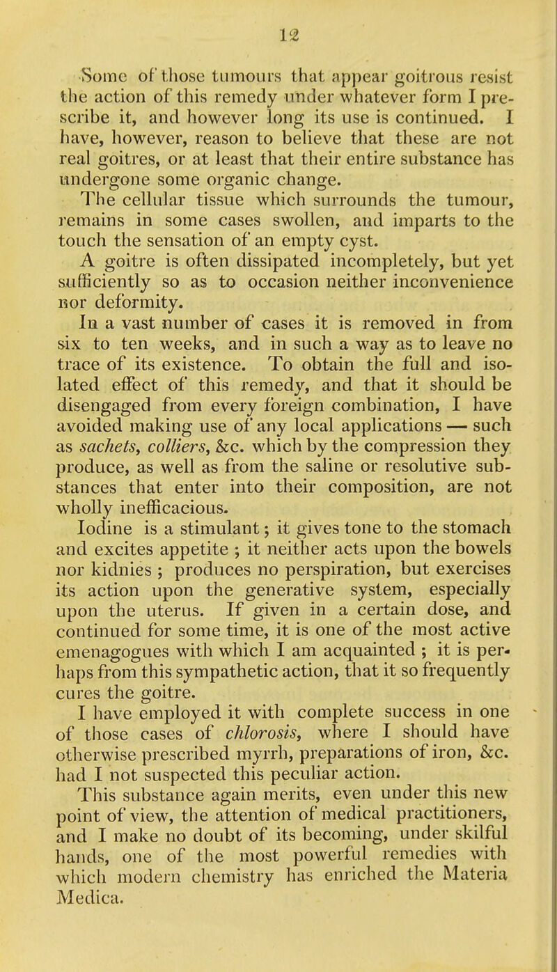 Some of those tumours that appear goitrous resist the action of this remedy under whatever form I pre- scribe it, and however long its use is continued. I have, however, reason to believe that these are not real goitres, or at least that their entire substance has undergone some organic change. The cellular tissue which surrounds the tumour, remains in some cases swollen, and imparts to the touch the sensation of an empty cyst. A goitre is often dissipated incompletely, but yet sufficiently so as to occasion neither inconvenience nor deformity. In a vast number of cases it is removed in from six to ten weeks, and in such a way as to leave no trace of its existence. To obtain the full and iso- lated effect of this remedy, and that it should be disengaged from every foreign combination, I have avoided making use of any local applications — such as sachets, colliers, &c. which by the compression they produce, as well as from the saline or resolutive sub- stances that enter into their composition, are not wholly inefficacious. Iodine is a stimulant; it gives tone to the stomach and excites appetite ; it neither acts upon the bowels nor kidnies ; produces no perspiration, but exercises its action upon the generative system, especially upon the uterus. If given in a certain dose, and continued for some time, it is one of the most active emenagogues with which I am acquainted ; it is per- haps from this sympathetic action, that it so frequently cures the goitre. I have employed it with complete success in one of those cases of chlorosis, where I should have otherwise prescribed myrrh, preparations of iron, &c. had I not suspected this peculiar action. This substance again merits, even under this new point of view, the attention of medical practitioners, and I make no doubt of its becoming, under skilful hands, one of the most powerful remedies with which modern chemistry has enriched the Materia Medica.