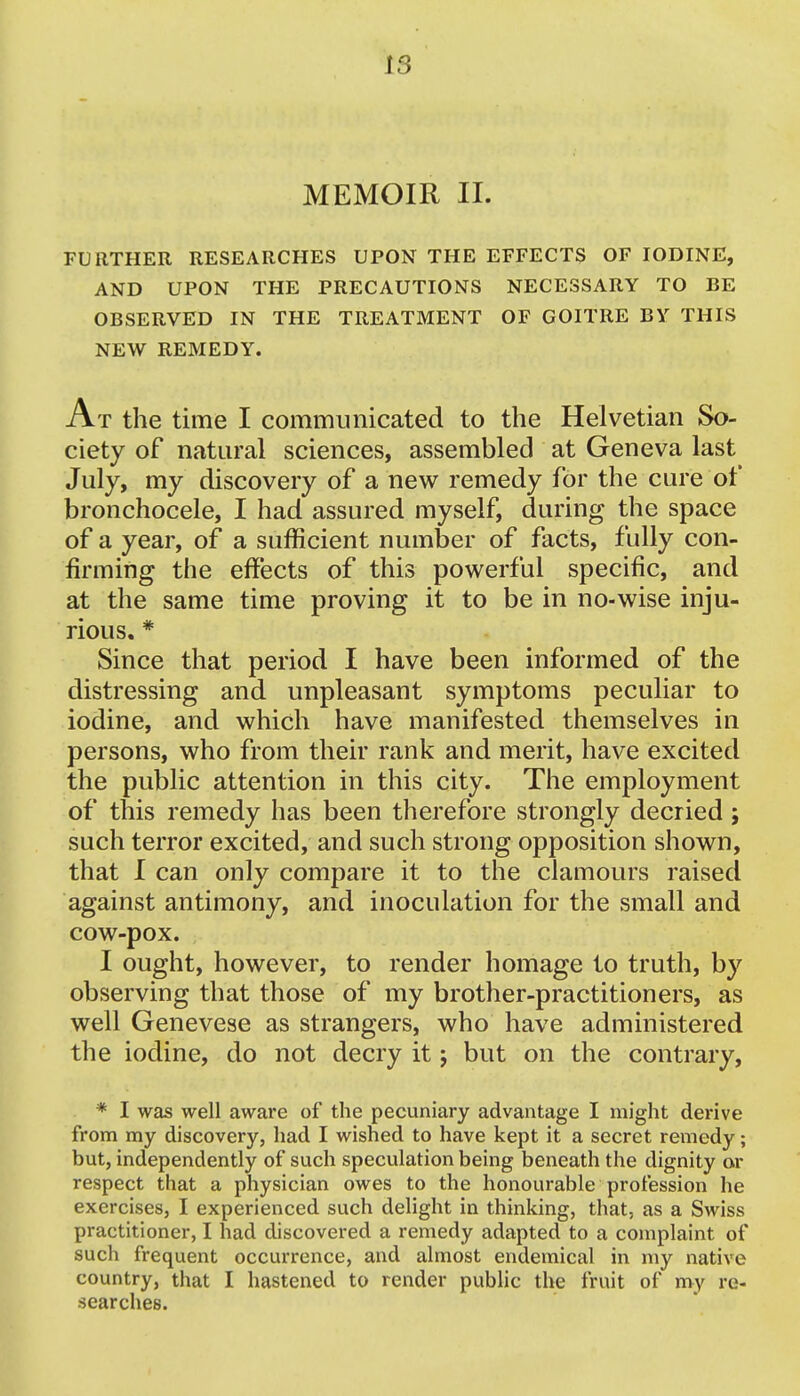 IS MEMOIR II. FURTHER RESEARCHES UPON THE EFFECTS OF IODINE, AND UPON THE PRECAUTIONS NECESSARY TO BE OBSERVED IN THE TREATMENT OF GOITRE BY THIS NEW REMEDY. At the time I communicated to the Helvetian So- ciety of natural sciences, assembled at Geneva last July, my discovery of a new remedy for the cure of bronchocele, I had assured myself, during the space of a year, of a sufficient number of facts, fully con- firming the effects of this powerful specific, and at the same time proving it to be in no-wise inju- rious. # Since that period I have been informed of the distressing and unpleasant symptoms peculiar to iodine, and which have manifested themselves in persons, who from their rank and merit, have excited the public attention in this city. The employment of this remedy has been therefore strongly decried; such terror excited, and such strong opposition shown, that I can only compare it to the clamours raised against antimony, and inoculation for the small and cow-pox. I ought, however, to render homage to truth, by observing that those of my brother-practitioners, as well Genevese as strangers, who have administered the iodine, do not decry it; but on the contrary, * I was well aware of the pecuniary advantage I might derive from my discovery, had I wished to have kept it a secret remedy; but, independently of such speculation being beneath the dignity or respect that a physician owes to the honourable profession he exercises, I experienced such delight in thinking, that, as a Swiss practitioner, I had discovered a remedy adapted to a complaint of such frequent occurrence, and almost endemical in my native country, that I hastened to render public the fruit of my re- searches.