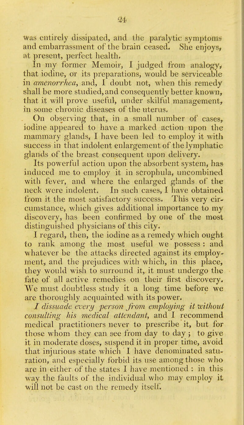 was entirely dissipated, and the paralytic symptoms and embarrassment of the brain ceased. She enjoys, at present, perfect health* In my former Memoir, I judged from analogy, that iodine, or its preparations, would be serviceable in amenorrhea, and, I doubt not, when this remedy shall be more studied, and consequently better known, that it will prove useful, under skilful management, in some chronic diseases of the uterus. On observing that, in a small number of cases, iodine appeared to have a marked action upon the mammary glands, I have been led to employ it with success in that indolent enlargement of the lymphatic glands of the breast consequent upon delivery. Its powerful action upon the absorbent system, has induced me to employ it in scrophula, uncombined with fever, and where the enlarged glands of the neck were indolent. In such cases, I have obtained from it the most satisfactory success. This very cir- cumstance, which gives additional importance to my discovery, has been confirmed by one of the most distinguished physicians of this city. I regard, then, the iodine as a remedy which ought to rank among the most useful we possess : and whatever be the attacks directed against its employ- ment, and the prejudices with which, in this place, they would wish to surround it, it must undergo the fate of all active remedies on their first discovery. We must doubtless study it a long time before we are thoroughly acquainted with its power. I dissuade every person from employing it without consulting his medical attendant, and I recommend medical practitioners never to prescribe it, but for those whom they can 3ee from day to day ; to give it in moderate doses, suspend it in proper time, avoid that injurious state which I have denominated satu- ration, and especially forbid its use among those who are in either of the states I have mentioned : in this way the faults of the individual who may employ it will not be cast on the remedy itself.